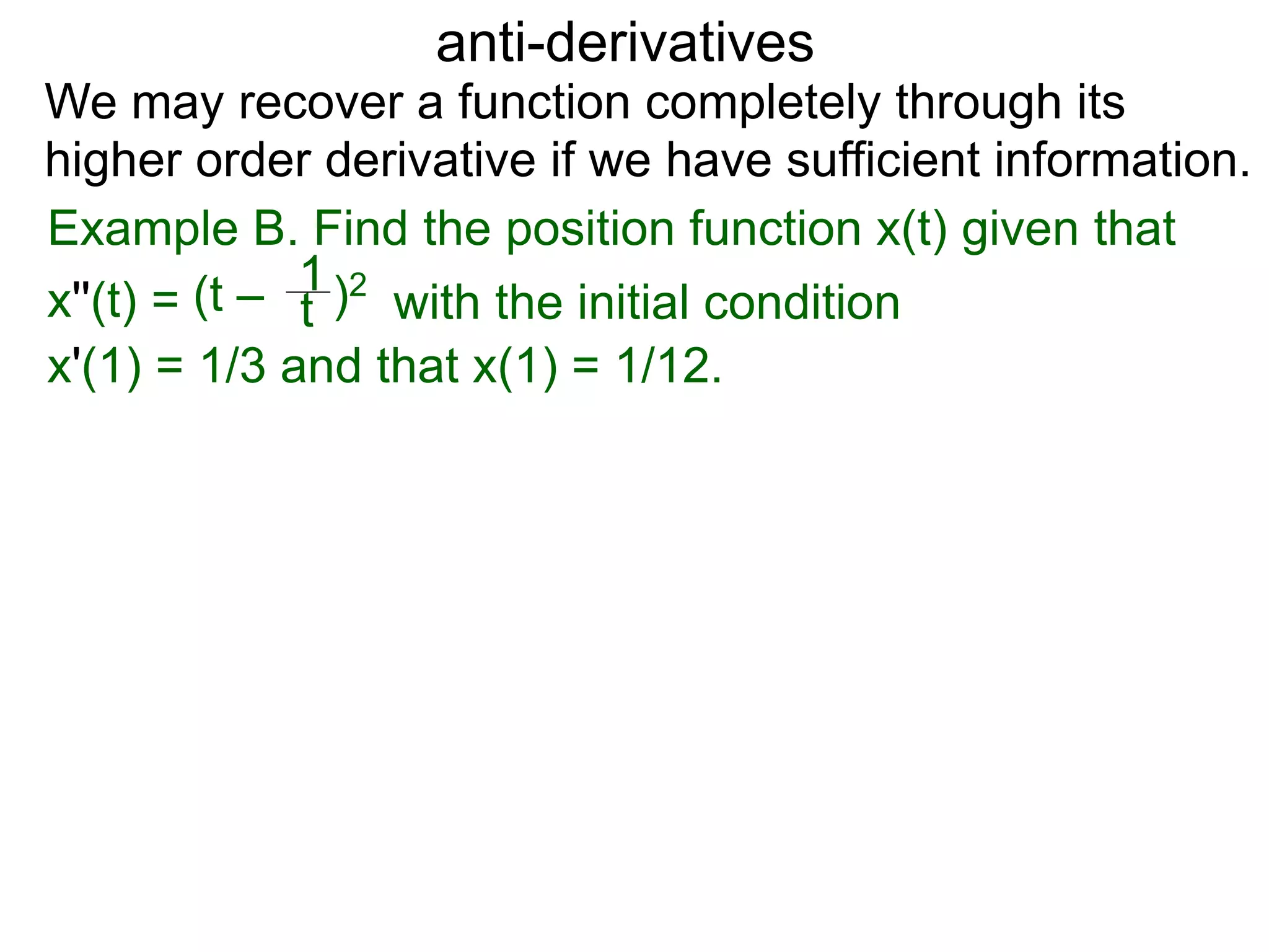 anti-derivatives
Example B. Find the position function x(t) given that
x''(t) = (t – )2
t
1
x'(1) = 1/3 and that x(1) = 1/12.
We may recover a function completely through its
higher order derivative if we have sufficient information.
with the initial condition
 