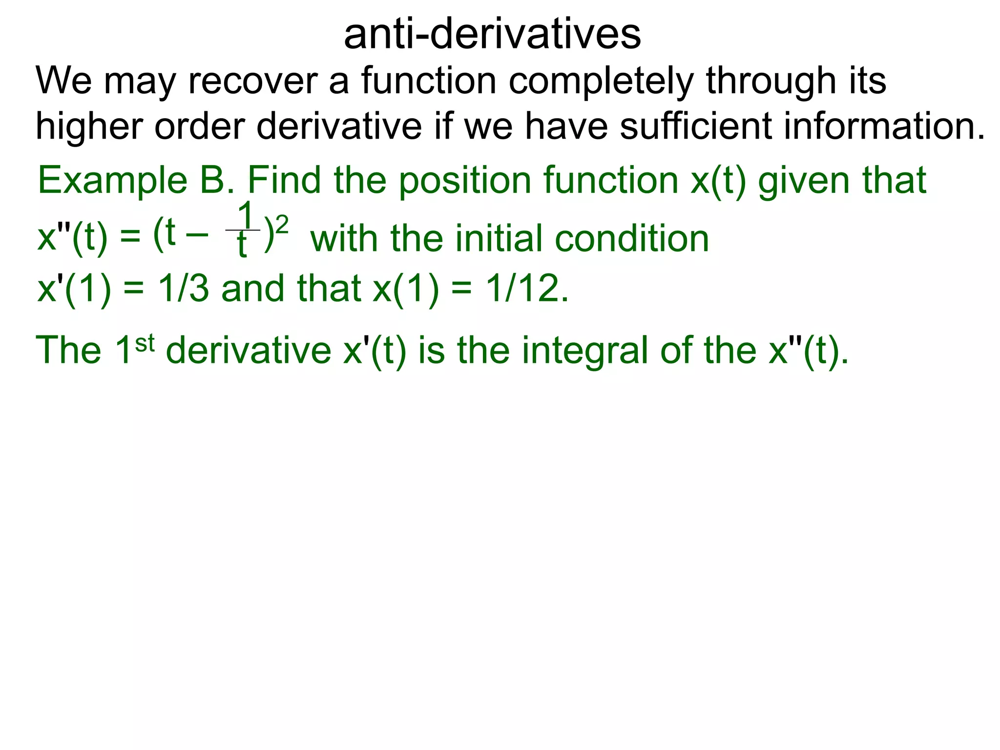 anti-derivatives
Example B. Find the position function x(t) given that
x''(t) = (t – )2
t
1
x'(1) = 1/3 and that x(1) = 1/12.
We may recover a function completely through its
higher order derivative if we have sufficient information.
The 1st derivative x'(t) is the integral of the x''(t).
with the initial condition
 
