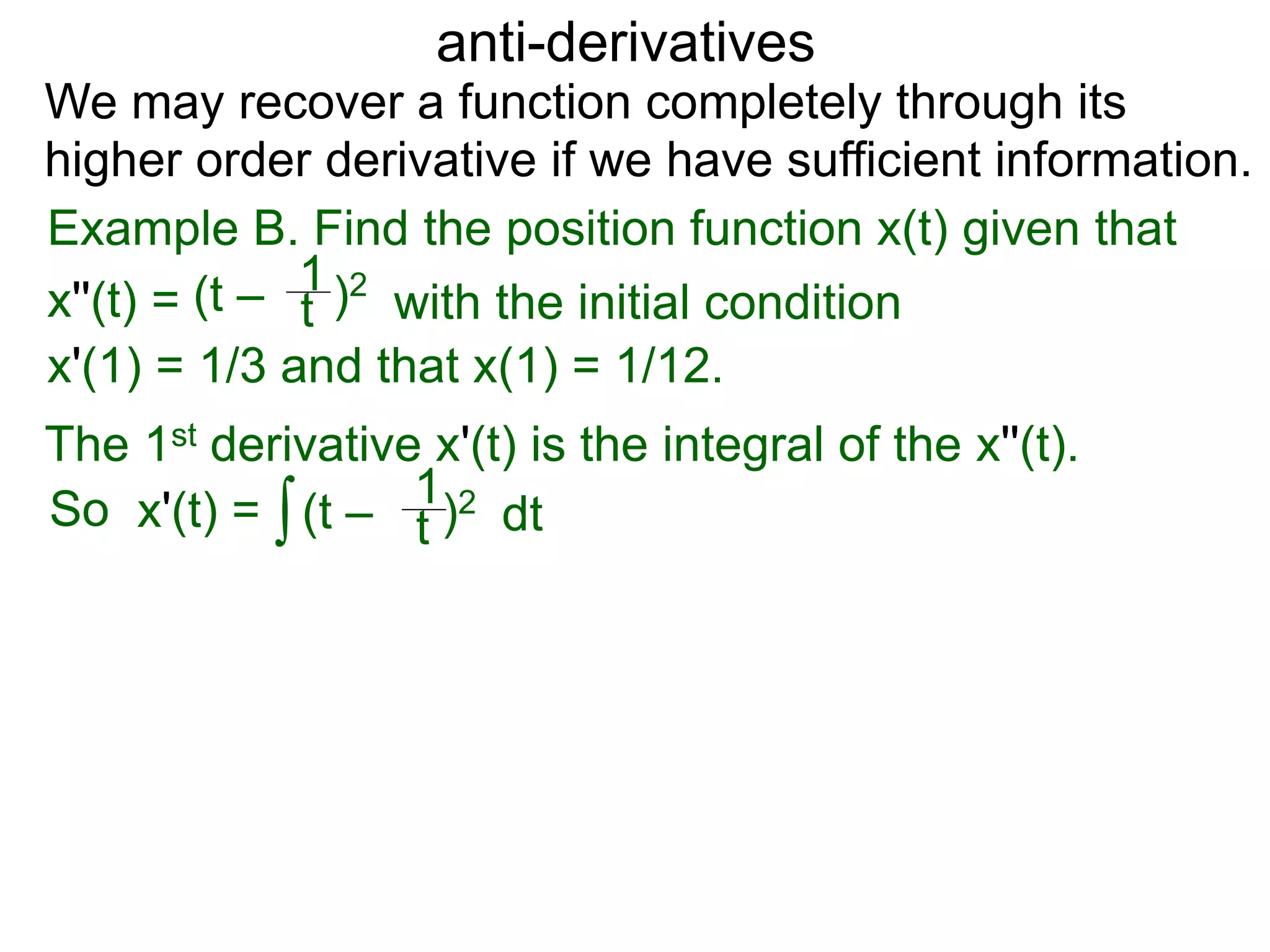 anti-derivatives
Example B. Find the position function x(t) given that
x''(t) =
∫
(t – )2
t
1
x'(1) = 1/3 and that x(1) = 1/12.
We may recover a function completely through its
higher order derivative if we have sufficient information.
The 1st derivative x'(t) is the integral of the x''(t).
x'(t) = (t – )2
t
1
dtSo
with the initial condition
 