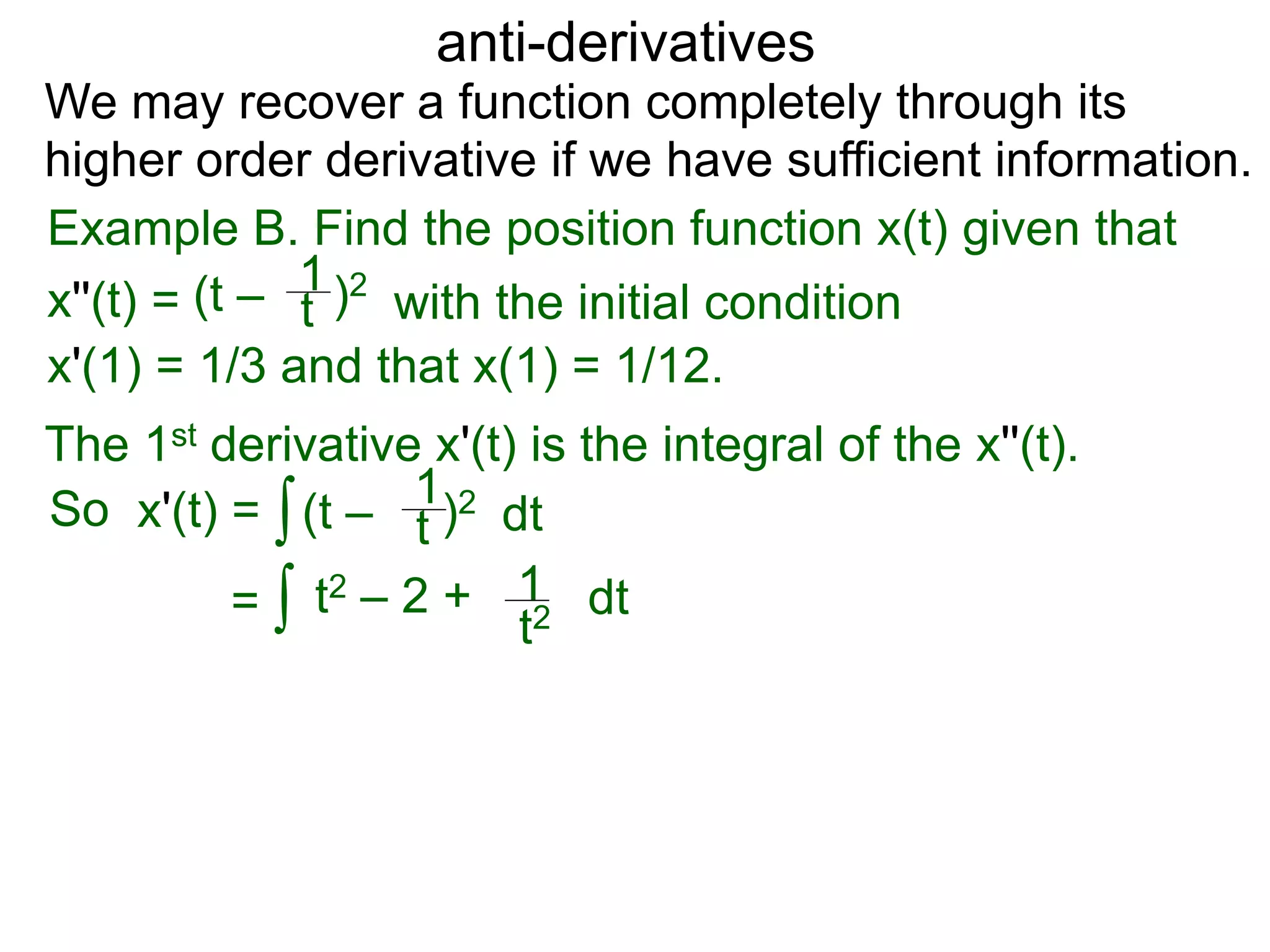 anti-derivatives
Example B. Find the position function x(t) given that
x''(t) =
∫
(t – )2
t
1
x'(1) = 1/3 and that x(1) = 1/12.
We may recover a function completely through its
higher order derivative if we have sufficient information.
The 1st derivative x'(t) is the integral of the x''(t).
x'(t) = (t – )2
t
1
dt
= ∫ t2 – 2 +
t2
1 dt
So
with the initial condition
 