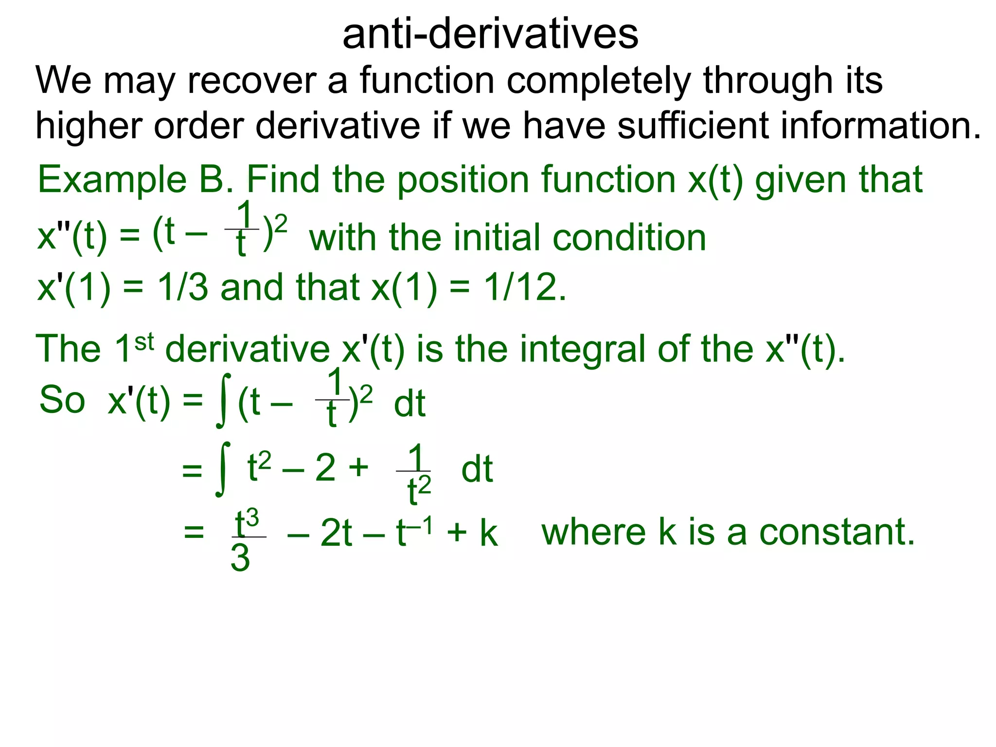 anti-derivatives
Example B. Find the position function x(t) given that
x''(t) =
∫
(t – )2
t
1
x'(1) = 1/3 and that x(1) = 1/12.
We may recover a function completely through its
higher order derivative if we have sufficient information.
The 1st derivative x'(t) is the integral of the x''(t).
x'(t) = (t – )2
t
1
dt
= ∫ t2 – 2 +
t2
1 dt
= t3
3
– 2t – t–1 + k
So
where k is a constant.
with the initial condition
 