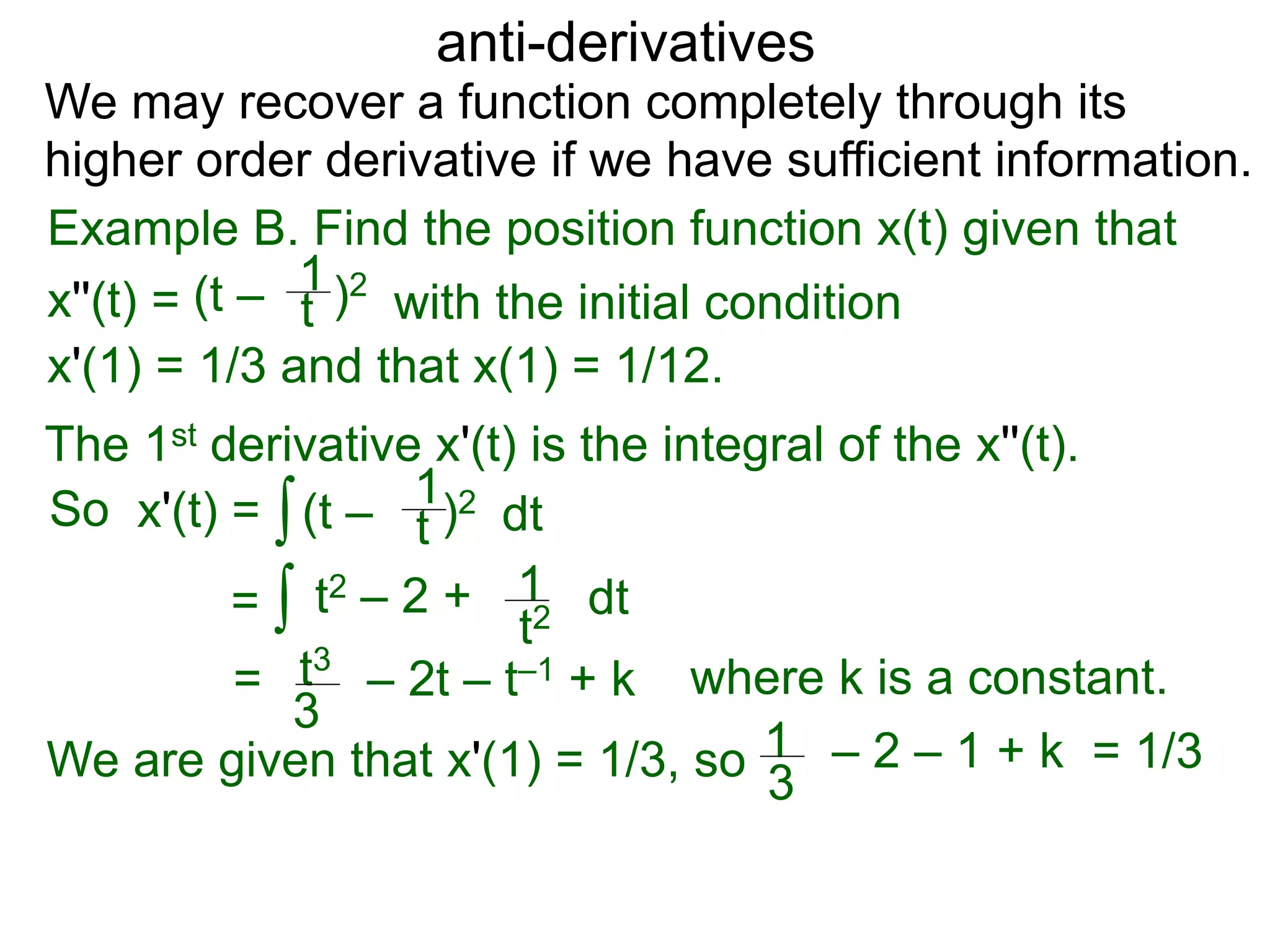 anti-derivatives
Example B. Find the position function x(t) given that
x''(t) =
∫
(t – )2
t
1
x'(1) = 1/3 and that x(1) = 1/12.
We may recover a function completely through its
higher order derivative if we have sufficient information.
The 1st derivative x'(t) is the integral of the x''(t).
x'(t) = (t – )2
t
1
dt
= ∫ t2 – 2 +
t2
1 dt
= t3
3
– 2t – t–1 + k
So
We are given that x'(1) = 1/3, so = 1/31
3
– 2 – 1 + k
where k is a constant.
with the initial condition
 