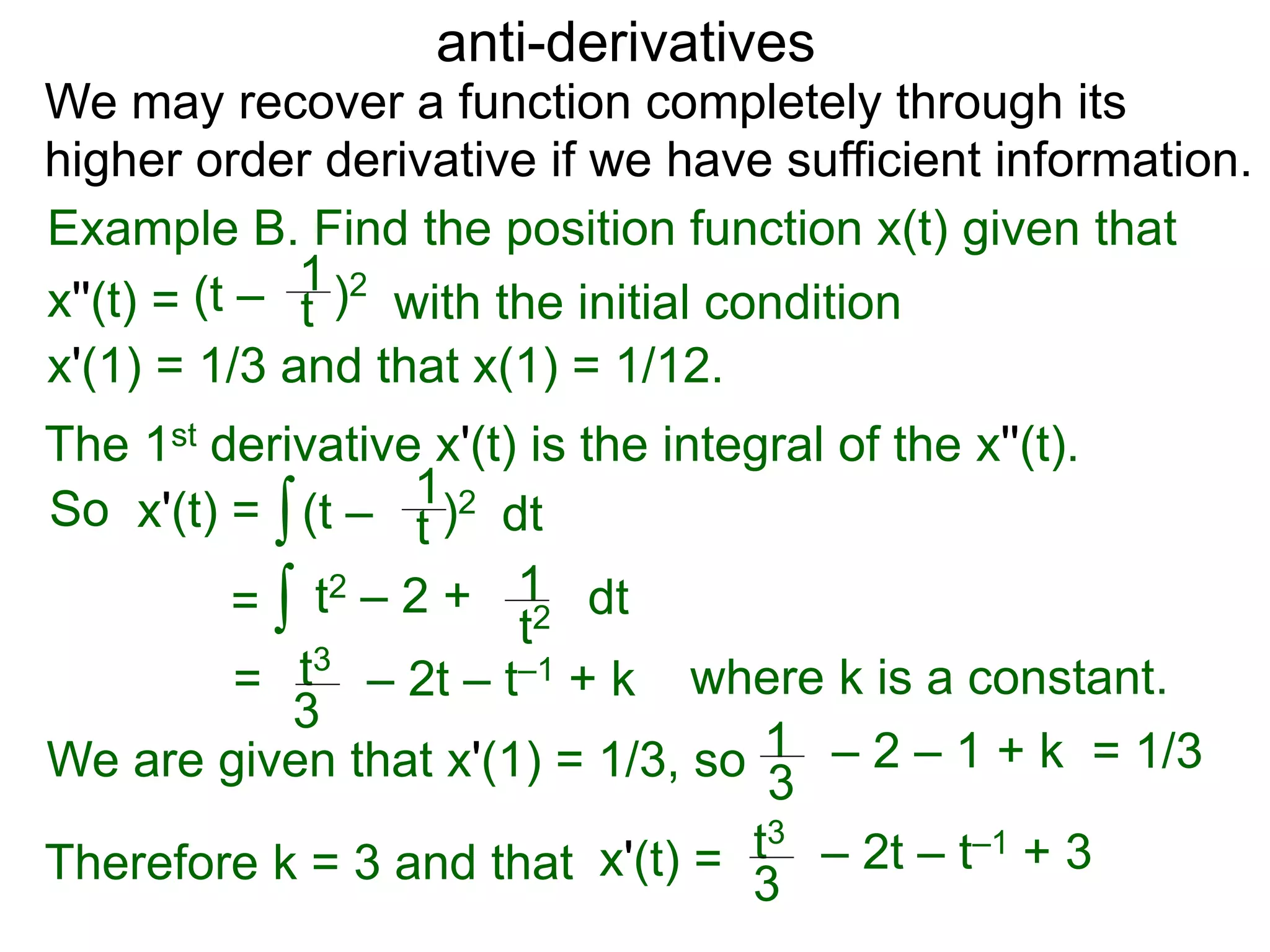 anti-derivatives
Example B. Find the position function x(t) given that
x''(t) =
∫
(t – )2
t
1
x'(1) = 1/3 and that x(1) = 1/12.
We may recover a function completely through its
higher order derivative if we have sufficient information.
The 1st derivative x'(t) is the integral of the x''(t).
x'(t) = (t – )2
t
1
dt
= ∫ t2 – 2 +
t2
1 dt
= t3
3
– 2t – t–1 + k
So
We are given that x'(1) = 1/3, so = 1/31
3
– 2 – 1 + k
Therefore k = 3 and that t3
3
– 2t – t–1 + 3x'(t) =
where k is a constant.
with the initial condition
 
