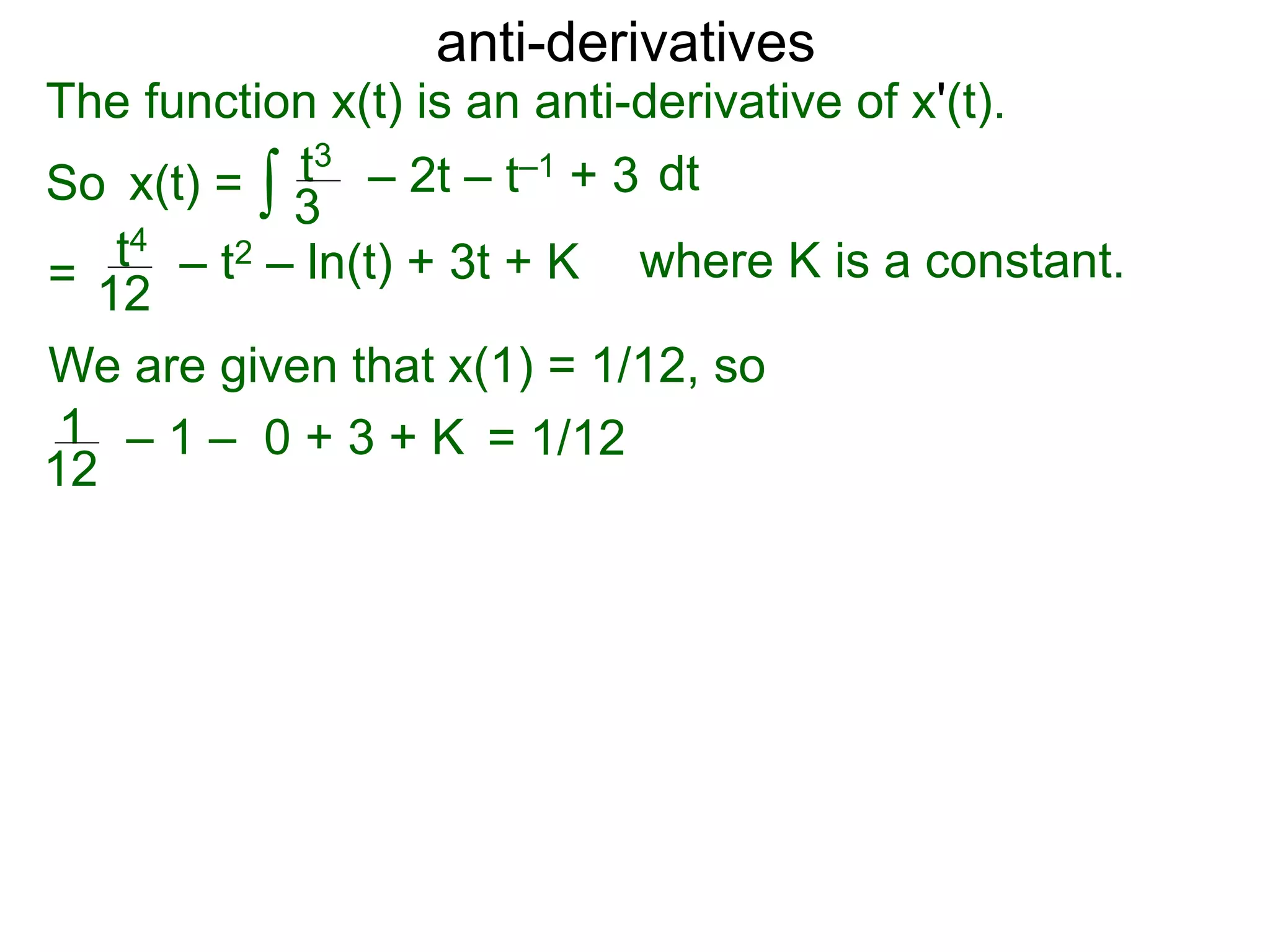 anti-derivatives
The function x(t) is an anti-derivative of x'(t).
So x(t) =
=
∫ dtt3
3
– 2t – t–1 + 3
t4
12
– t2 – ln(t) + 3t + K
We are given that x(1) = 1/12, so
= 1/121
12
– 1 – 0 + 3 + K
where K is a constant.
 