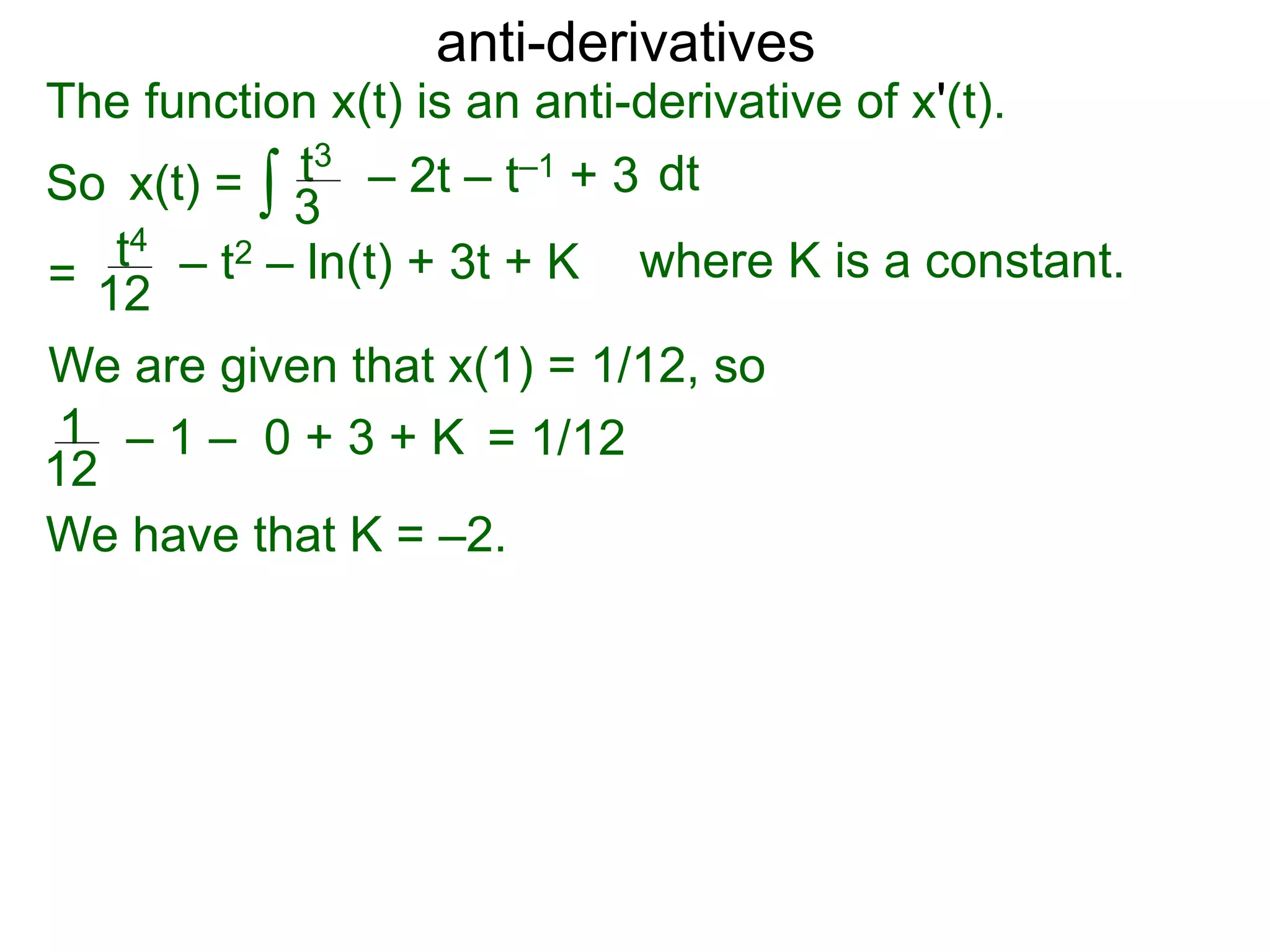 anti-derivatives
The function x(t) is an anti-derivative of x'(t).
So x(t) =
=
∫ dtt3
3
– 2t – t–1 + 3
t4
12
– t2 – ln(t) + 3t + K
We are given that x(1) = 1/12, so
= 1/121
12
– 1 – 0 + 3 + K
We have that K = –2.
where K is a constant.
 