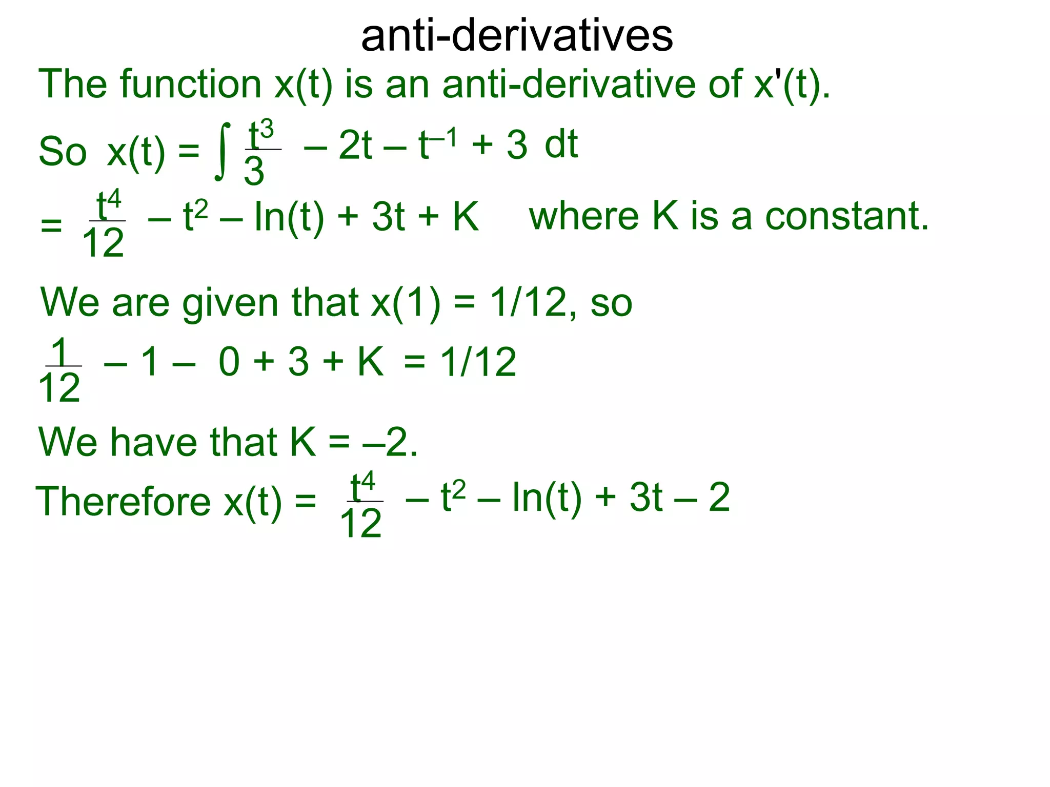 anti-derivatives
The function x(t) is an anti-derivative of x'(t).
So x(t) =
=
∫ dtt3
3
– 2t – t–1 + 3
t4
12
– t2 – ln(t) + 3t + K
We are given that x(1) = 1/12, so
= 1/121
12
– 1 – 0 + 3 + K
We have that K = –2.
Therefore x(t) = t4
12
– t2 – ln(t) + 3t – 2
where K is a constant.
 
