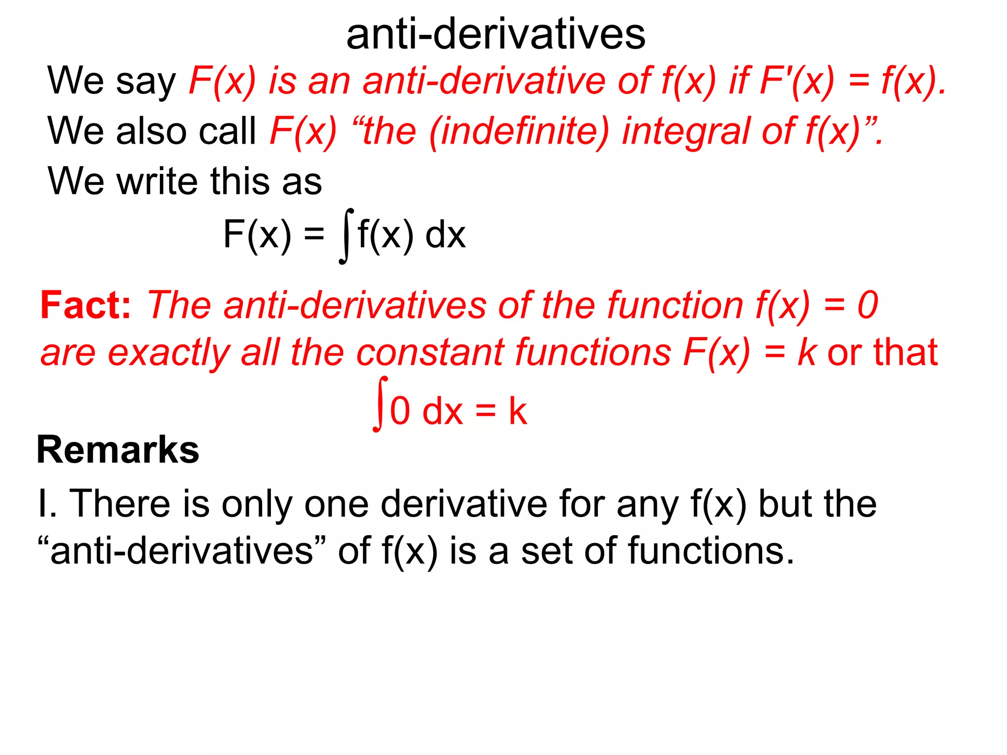 We say F(x) is an anti-derivative of f(x) if F'(x) = f(x).
anti-derivatives
We write this as
∫f(x) dxF(x) =
We also call F(x) “the (indefinite) integral of f(x)”.
Remarks
I. There is only one derivative for any f(x) but the
“anti-derivatives” of f(x) is a set of functions.
∫0 dx = k
Fact: The anti-derivatives of the function f(x) = 0
are exactly all the constant functions F(x) = k or that
 