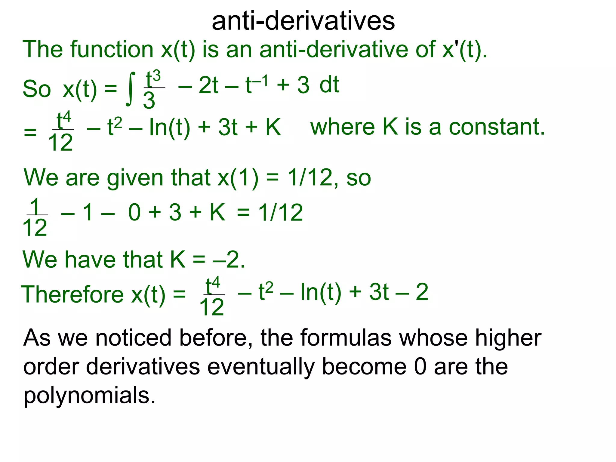 anti-derivatives
The function x(t) is an anti-derivative of x'(t).
So x(t) =
=
∫ dtt3
3
– 2t – t–1 + 3
t4
12
– t2 – ln(t) + 3t + K
We are given that x(1) = 1/12, so
= 1/121
12
– 1 – 0 + 3 + K
We have that K = –2.
Therefore x(t) = t4
12
– t2 – ln(t) + 3t – 2
where K is a constant.
As we noticed before, the formulas whose higher
order derivatives eventually become 0 are the
polynomials.
 