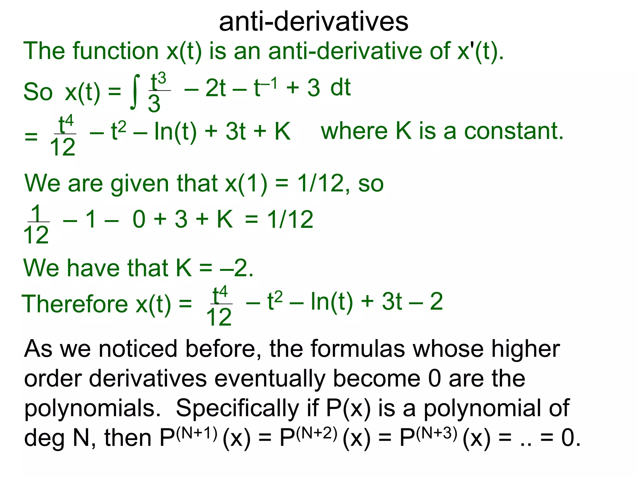 anti-derivatives
The function x(t) is an anti-derivative of x'(t).
So x(t) =
=
∫ dtt3
3
– 2t – t–1 + 3
t4
12
– t2 – ln(t) + 3t + K
We are given that x(1) = 1/12, so
= 1/121
12
– 1 – 0 + 3 + K
We have that K = –2.
Therefore x(t) = t4
12
– t2 – ln(t) + 3t – 2
where K is a constant.
As we noticed before, the formulas whose higher
order derivatives eventually become 0 are the
polynomials. Specifically if P(x) is a polynomial of
deg N, then P(N+1) (x) = P(N+2) (x) = P(N+3) (x) = .. = 0.
 