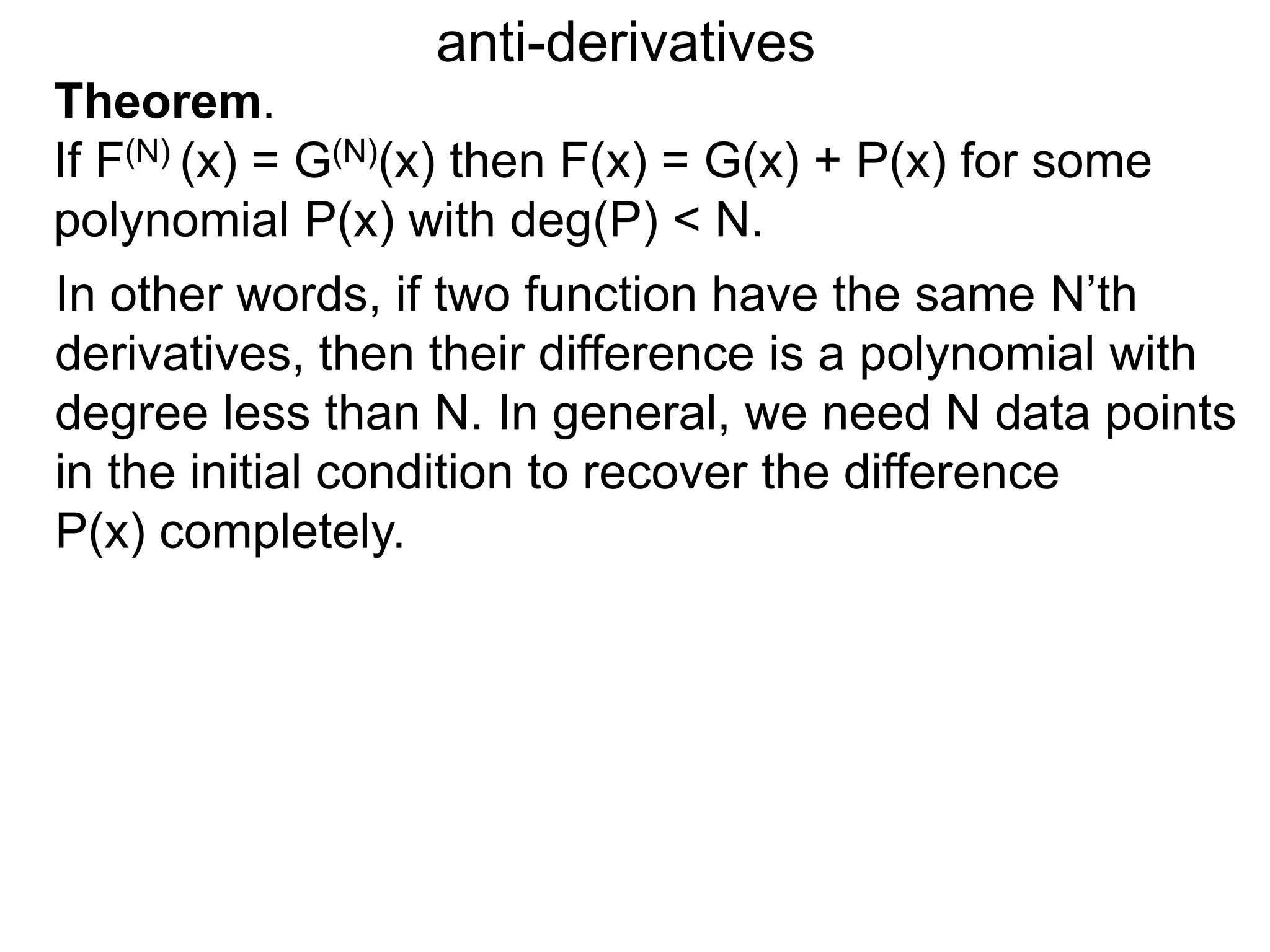 anti-derivatives
In other words, if two function have the same N’th
derivatives, then their difference is a polynomial with
degree less than N. In general, we need N data points
in the initial condition to recover the difference
P(x) completely.
Theorem.
If F(N) (x) = G(N)(x) then F(x) = G(x) + P(x) for some
polynomial P(x) with deg(P) < N.
 