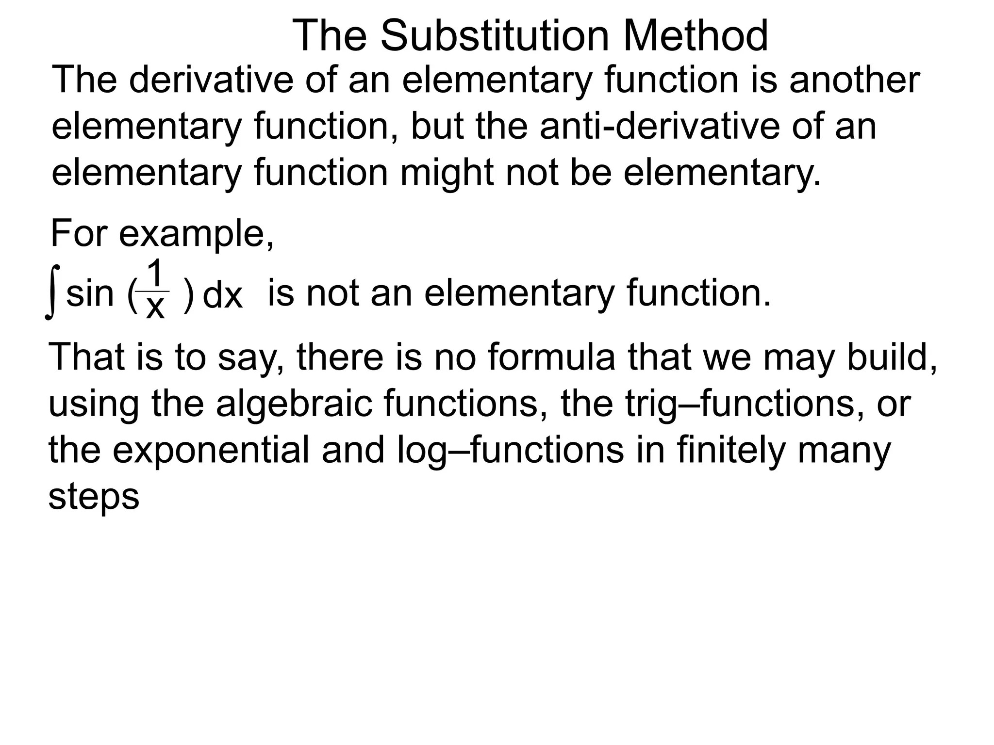 The Substitution Method
For example,
The derivative of an elementary function is another
elementary function, but the anti-derivative of an
elementary function might not be elementary.
∫sin ( )x
1
dx is not an elementary function.
That is to say, there is no formula that we may build,
using the algebraic functions, the trig–functions, or
the exponential and log–functions in finitely many
steps
 
