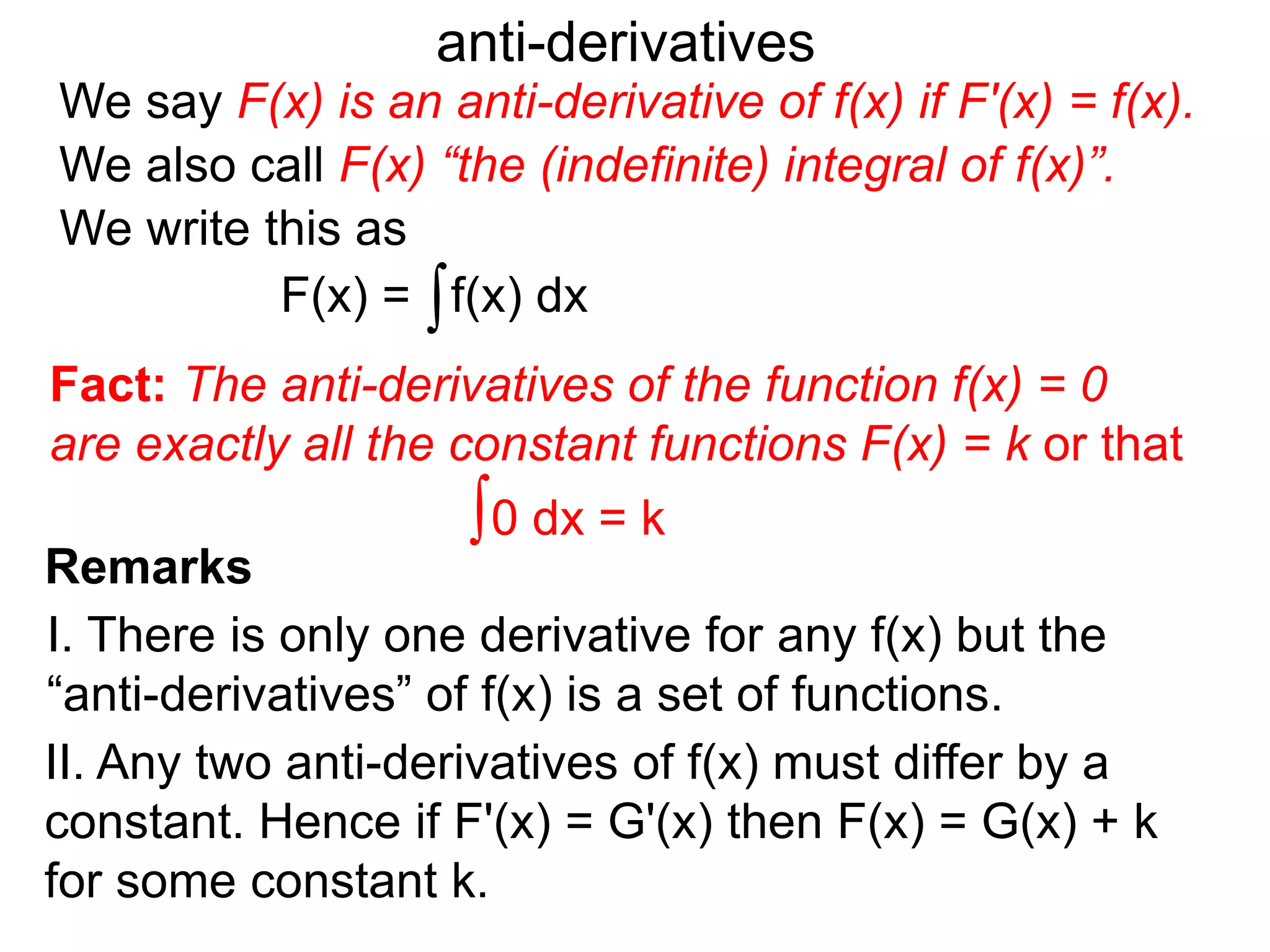 We say F(x) is an anti-derivative of f(x) if F'(x) = f(x).
anti-derivatives
We write this as
∫f(x) dx
∫0 dx = k
F(x) =
We also call F(x) “the (indefinite) integral of f(x)”.
Remarks
I. There is only one derivative for any f(x) but the
“anti-derivatives” of f(x) is a set of functions.
II. Any two anti-derivatives of f(x) must differ by a
constant. Hence if F'(x) = G'(x) then F(x) = G(x) + k
for some constant k.
Fact: The anti-derivatives of the function f(x) = 0
are exactly all the constant functions F(x) = k or that
 