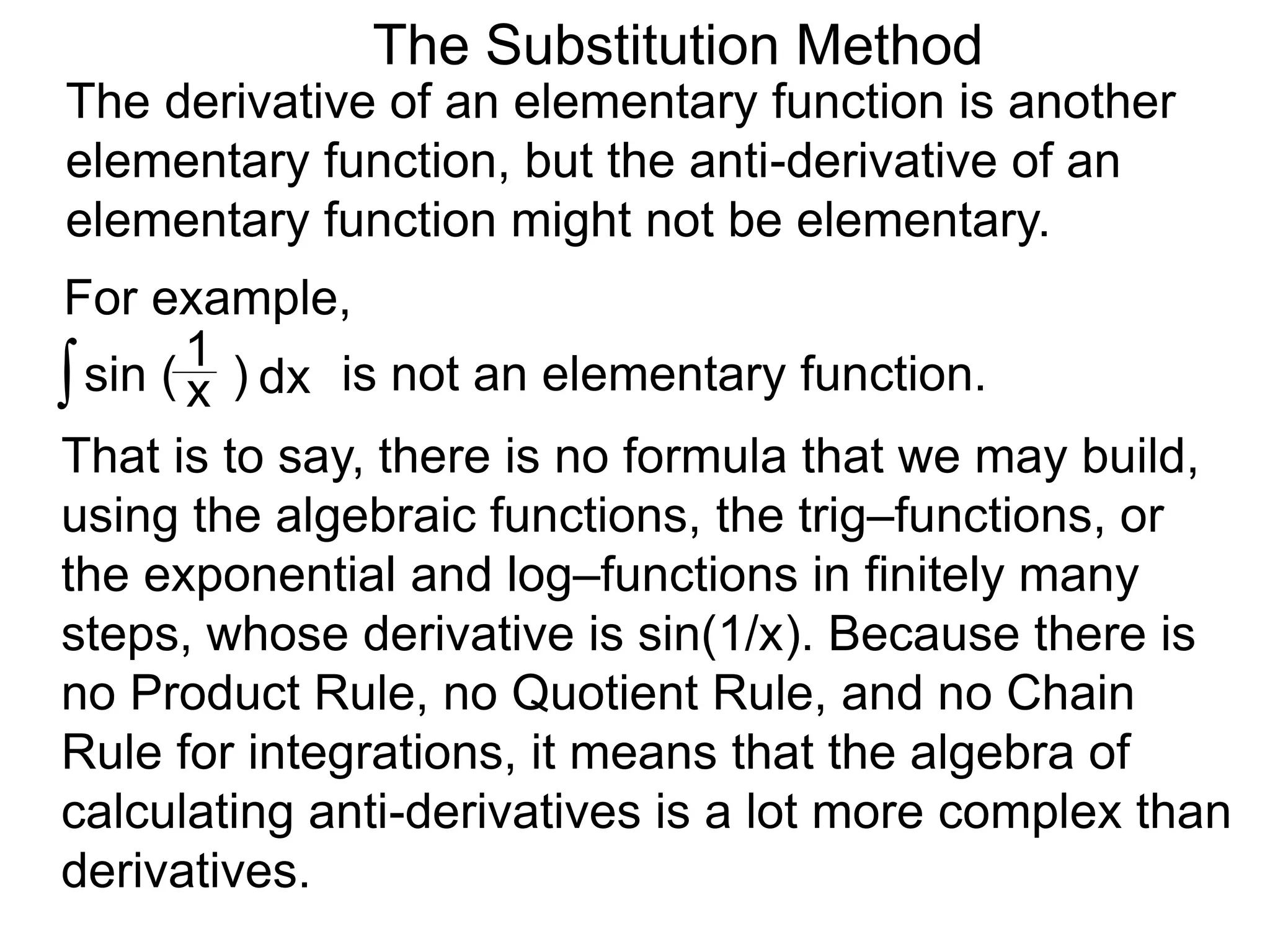 The Substitution Method
For example,
The derivative of an elementary function is another
elementary function, but the anti-derivative of an
elementary function might not be elementary.
∫sin ( )x
1
dx is not an elementary function.
That is to say, there is no formula that we may build,
using the algebraic functions, the trig–functions, or
the exponential and log–functions in finitely many
steps, whose derivative is sin(1/x). Because there is
no Product Rule, no Quotient Rule, and no Chain
Rule for integrations, it means that the algebra of
calculating anti-derivatives is a lot more complex than
derivatives.
 