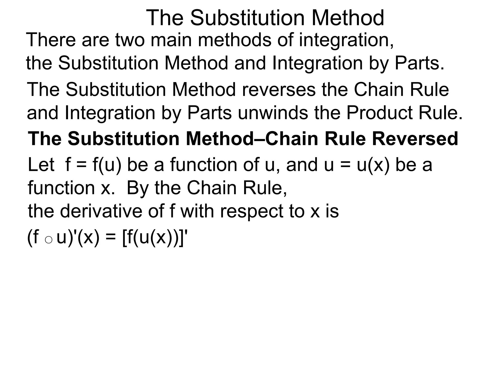 The Substitution Method
(f ○ u)'(x) = [f(u(x))]'
There are two main methods of integration,
the Substitution Method and Integration by Parts.
The Substitution Method reverses the Chain Rule
and Integration by Parts unwinds the Product Rule.
The Substitution Method–Chain Rule Reversed
Let f = f(u) be a function of u, and u = u(x) be a
function x. By the Chain Rule,
the derivative of f with respect to x is
 