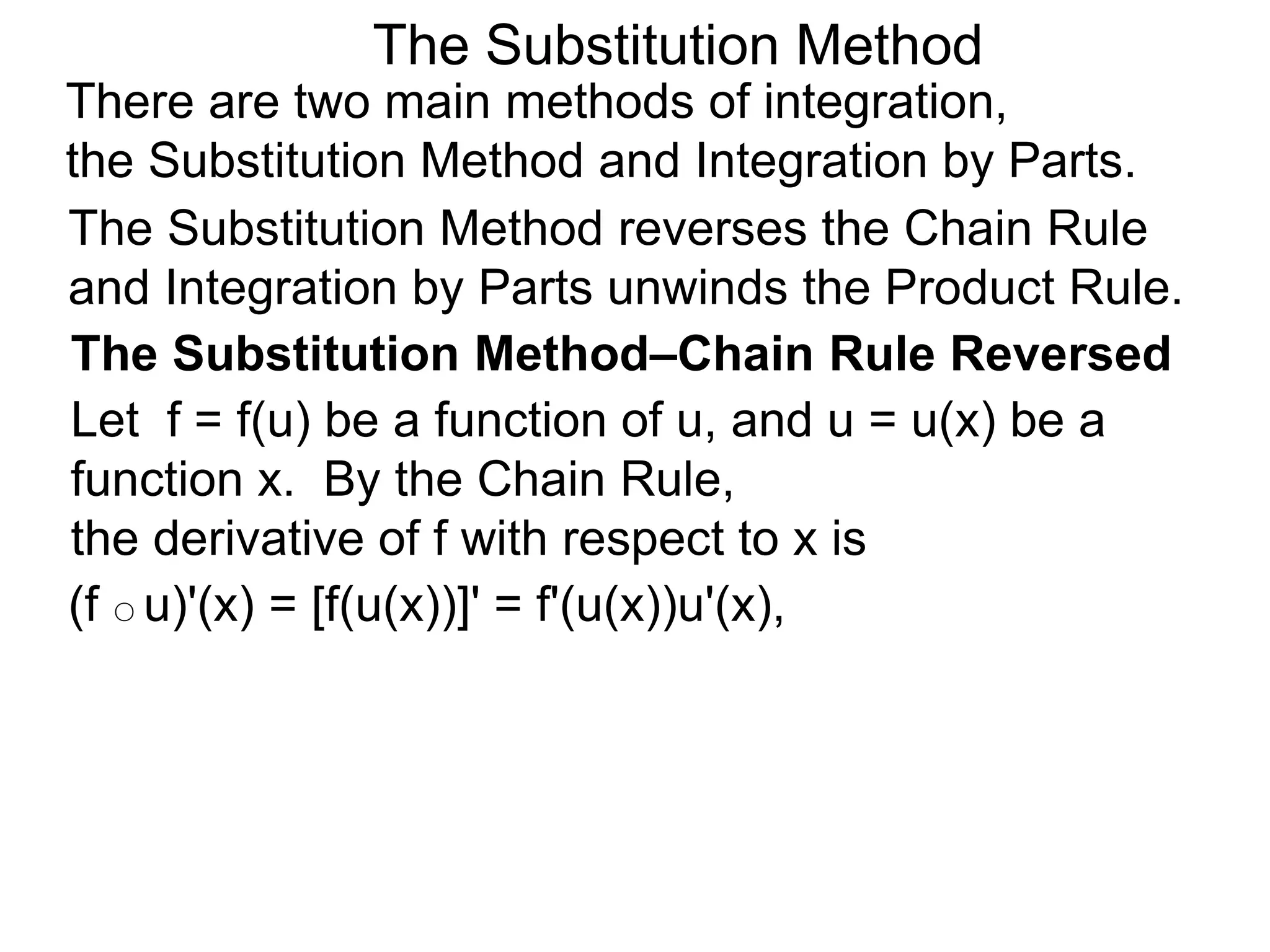 The Substitution Method
There are two main methods of integration,
the Substitution Method and Integration by Parts.
(f ○ u)'(x) = [f(u(x))]' = f'(u(x))u'(x),
The Substitution Method reverses the Chain Rule
and Integration by Parts unwinds the Product Rule.
The Substitution Method–Chain Rule Reversed
Let f = f(u) be a function of u, and u = u(x) be a
function x. By the Chain Rule,
the derivative of f with respect to x is
 