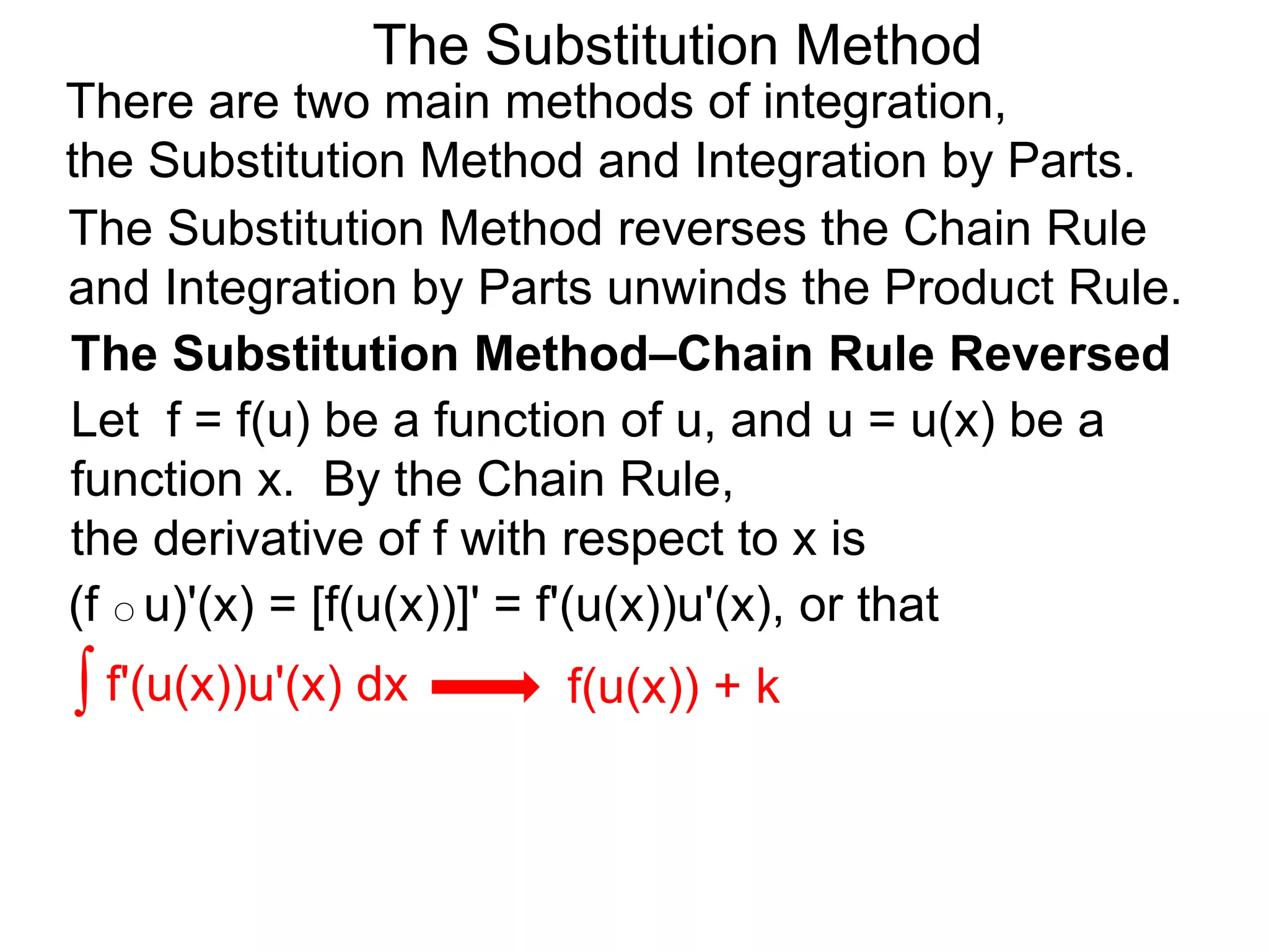 The Substitution Method
There are two main methods of integration,
the Substitution Method and Integration by Parts.
(f ○ u)'(x) = [f(u(x))]' = f'(u(x))u'(x), or that
The Substitution Method reverses the Chain Rule
and Integration by Parts unwinds the Product Rule.
∫ f'(u(x))u'(x) dx f(u(x)) + k
The Substitution Method–Chain Rule Reversed
Let f = f(u) be a function of u, and u = u(x) be a
function x. By the Chain Rule,
the derivative of f with respect to x is
 