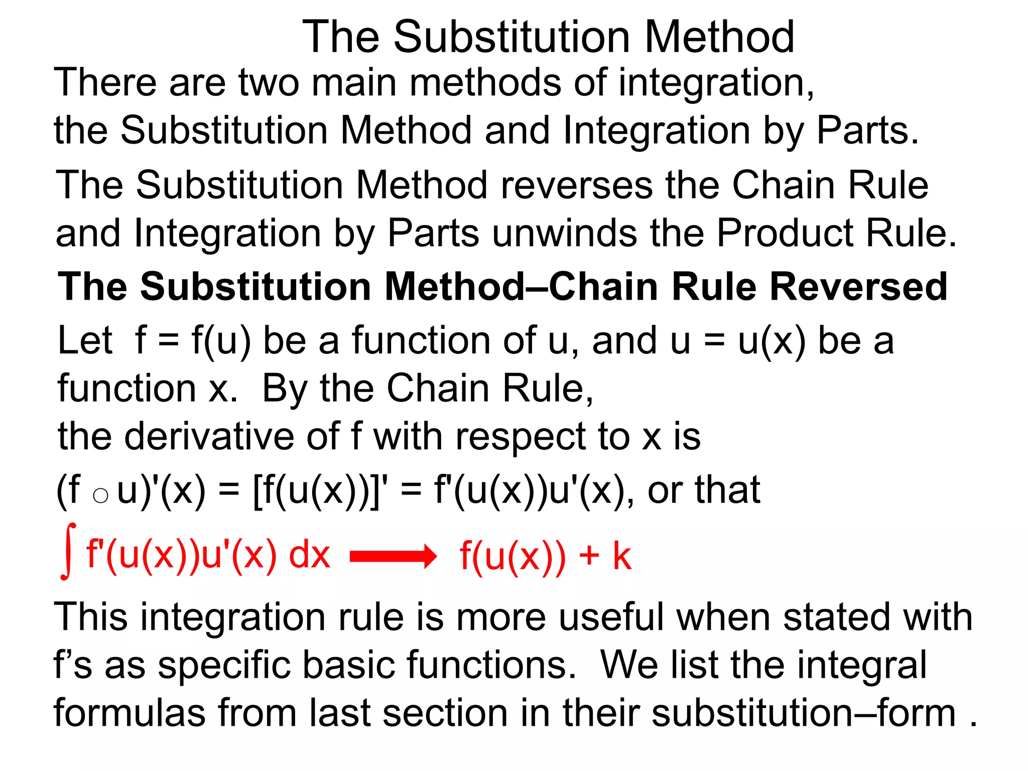 The Substitution Method
There are two main methods of integration,
the Substitution Method and Integration by Parts.
(f ○ u)'(x) = [f(u(x))]' = f'(u(x))u'(x), or that
The Substitution Method reverses the Chain Rule
and Integration by Parts unwinds the Product Rule.
∫ f'(u(x))u'(x) dx
This integration rule is more useful when stated with
f’s as specific basic functions. We list the integral
formulas from last section in their substitution–form .
f(u(x)) + k
The Substitution Method–Chain Rule Reversed
Let f = f(u) be a function of u, and u = u(x) be a
function x. By the Chain Rule,
the derivative of f with respect to x is
 