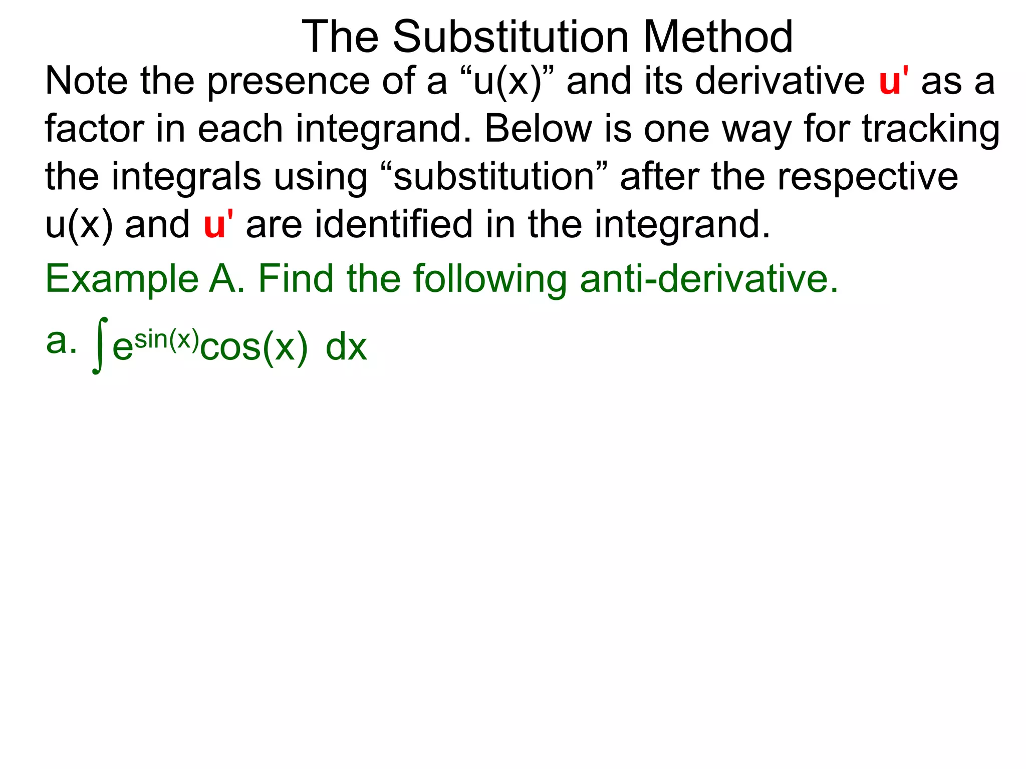 Example A. Find the following anti-derivative.
∫esin(x)cos(x)a. dx
The Substitution Method
Note the presence of a “u(x)” and its derivative u' as a
factor in each integrand. Below is one way for tracking
the integrals using “substitution” after the respective
u(x) and u' are identified in the integrand.
 