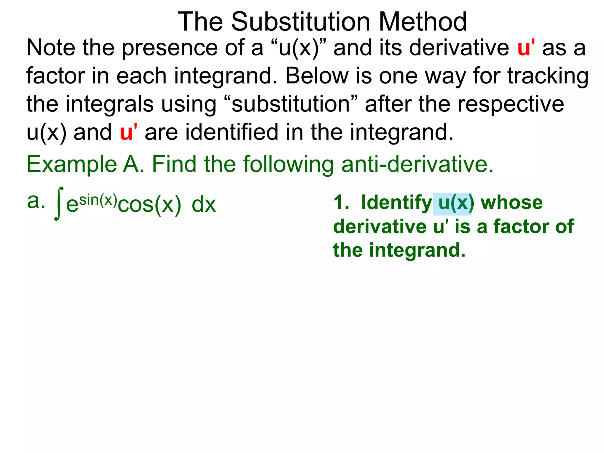Example A. Find the following anti-derivative.
∫esin(x)cos(x)a. dx
The Substitution Method
Note the presence of a “u(x)” and its derivative u' as a
factor in each integrand. Below is one way for tracking
the integrals using “substitution” after the respective
u(x) and u' are identified in the integrand.
1. Identify u(x) whose
derivative u' is a factor of
the integrand.
 