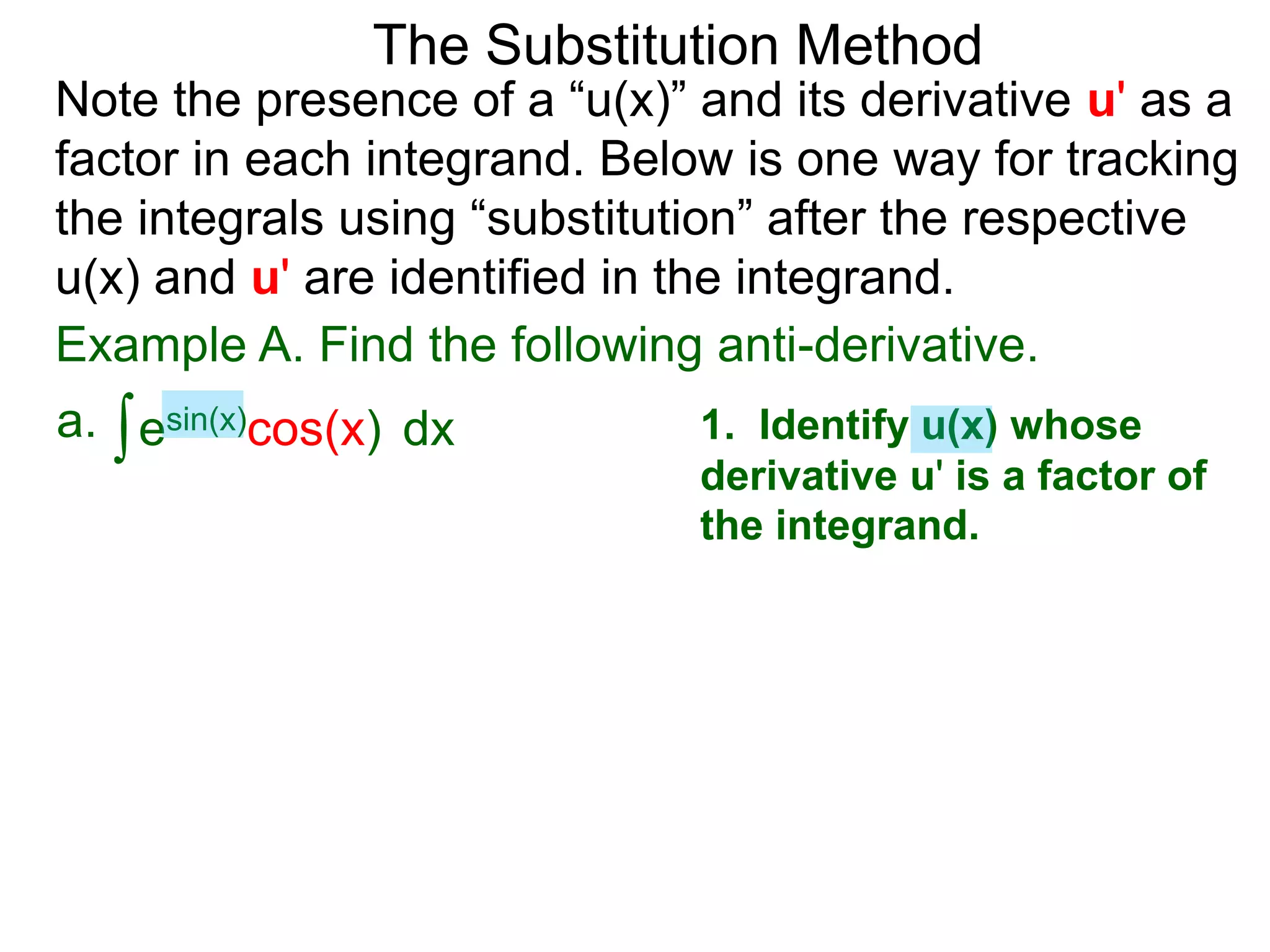 Example A. Find the following anti-derivative.
∫esin(x)cos(x)a. dx
The Substitution Method
Note the presence of a “u(x)” and its derivative u' as a
factor in each integrand. Below is one way for tracking
the integrals using “substitution” after the respective
u(x) and u' are identified in the integrand.
1. Identify u(x) whose
derivative u' is a factor of
the integrand.
 