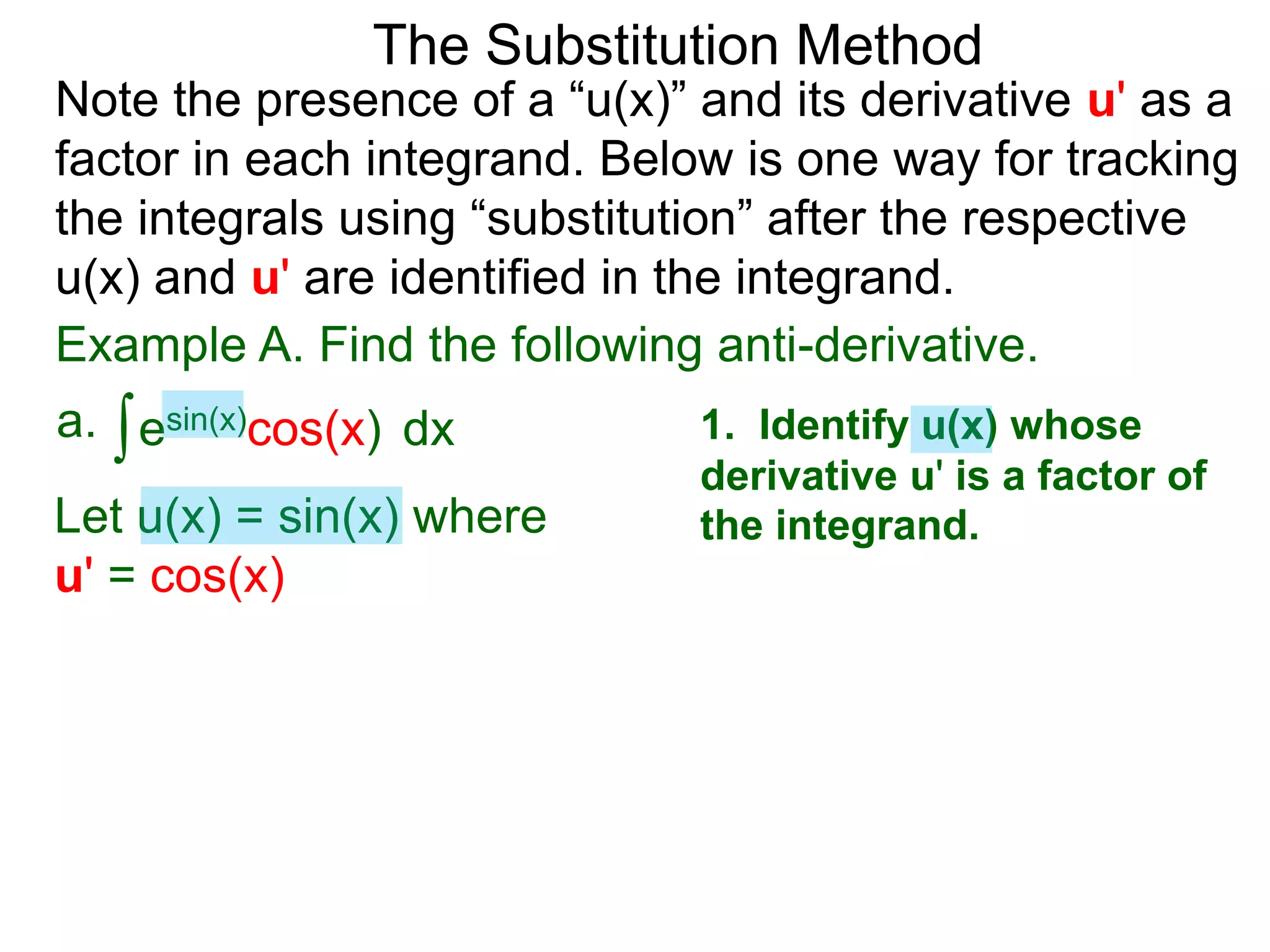 Example A. Find the following anti-derivative.
∫esin(x)cos(x)a. dx
The Substitution Method
1. Identify u(x) whose
derivative u' is a factor of
the integrand.Let u(x) = sin(x) where
u' = cos(x)
Note the presence of a “u(x)” and its derivative u' as a
factor in each integrand. Below is one way for tracking
the integrals using “substitution” after the respective
u(x) and u' are identified in the integrand.
 