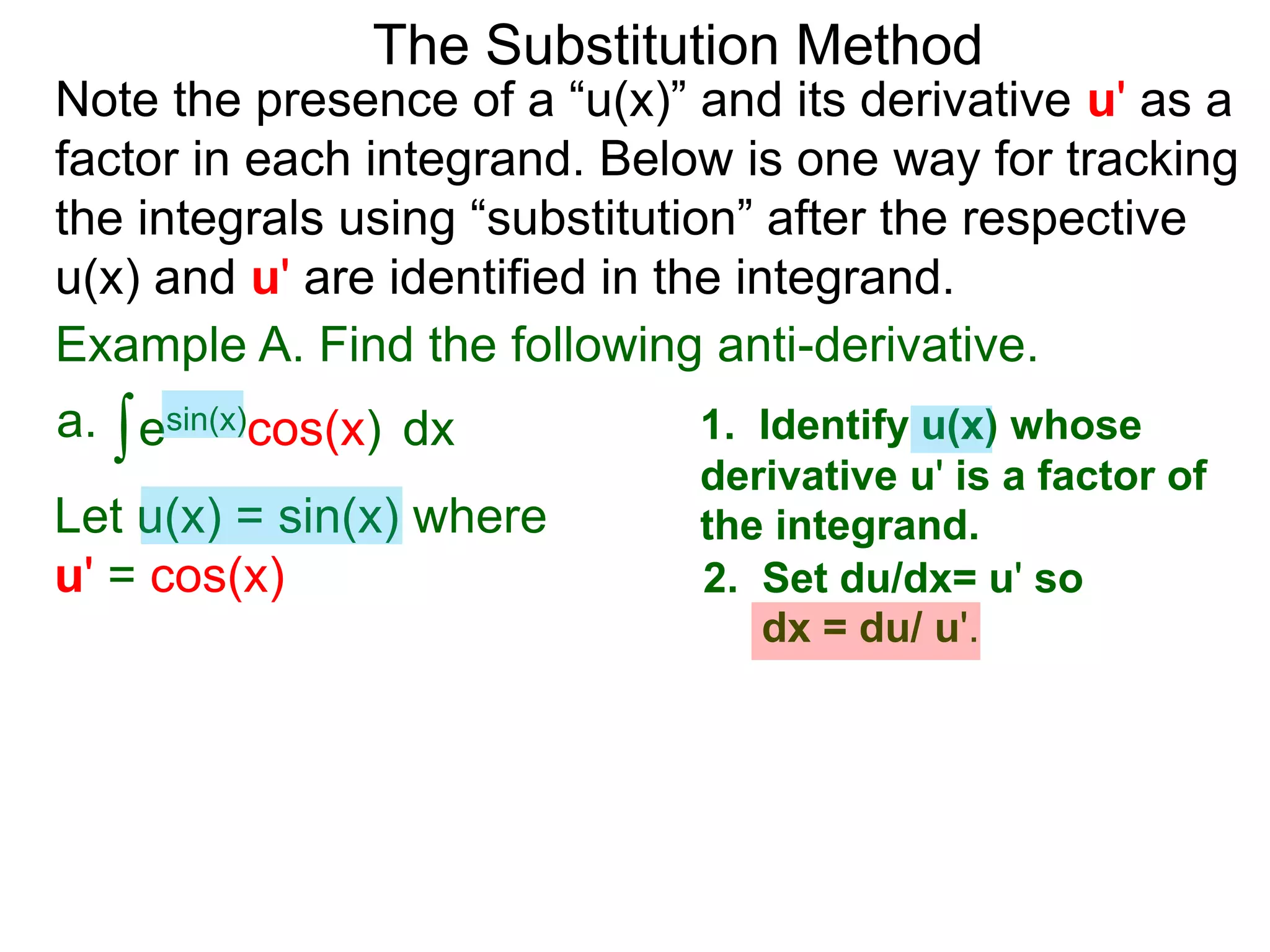 Example A. Find the following anti-derivative.
∫esin(x)cos(x)a. dx
The Substitution Method
1. Identify u(x) whose
derivative u' is a factor of
the integrand.Let u(x) = sin(x) where
u' = cos(x) 2. Set du/dx= u' so
dx = du/ u'.
Note the presence of a “u(x)” and its derivative u' as a
factor in each integrand. Below is one way for tracking
the integrals using “substitution” after the respective
u(x) and u' are identified in the integrand.
 
