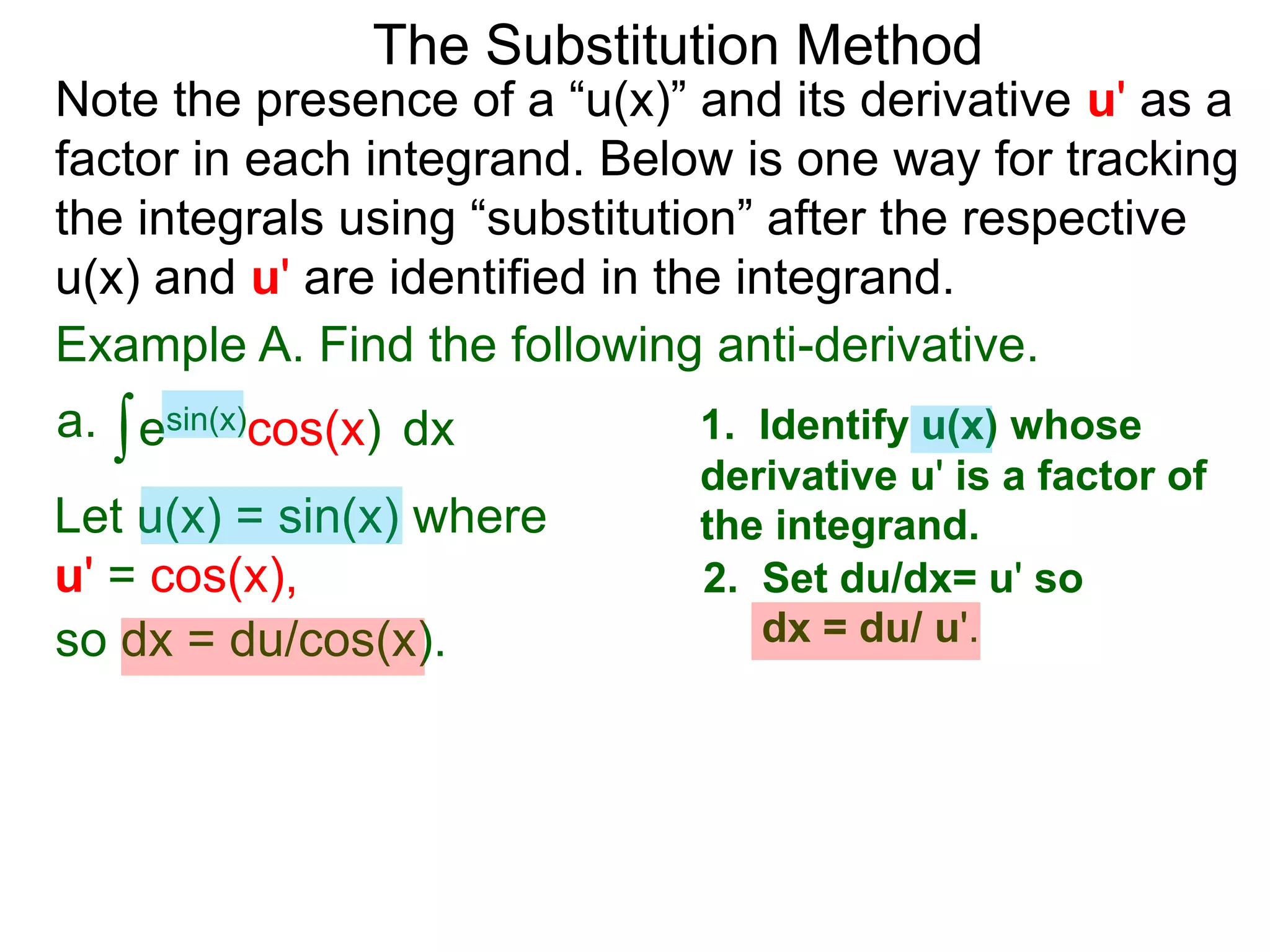 Example A. Find the following anti-derivative.
∫esin(x)cos(x)a. dx
The Substitution Method
1. Identify u(x) whose
derivative u' is a factor of
the integrand.Let u(x) = sin(x) where
u' = cos(x), 2. Set du/dx= u' so
dx = du/ u'.so dx = du/cos(x).
Note the presence of a “u(x)” and its derivative u' as a
factor in each integrand. Below is one way for tracking
the integrals using “substitution” after the respective
u(x) and u' are identified in the integrand.
 