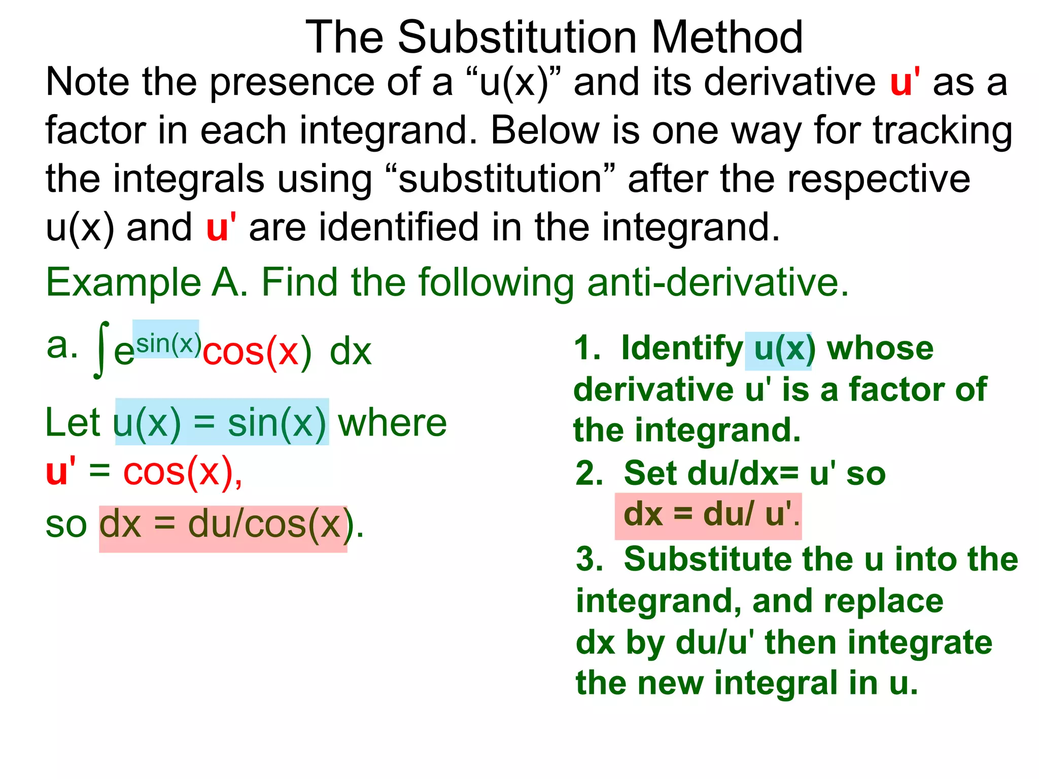 Example A. Find the following anti-derivative.
∫esin(x)cos(x)a. dx
The Substitution Method
1. Identify u(x) whose
derivative u' is a factor of
the integrand.Let u(x) = sin(x) where
u' = cos(x), 2. Set du/dx= u' so
dx = du/ u'.so dx = du/cos(x).
3. Substitute the u into the
integrand, and replace
dx by du/u' then integrate
the new integral in u.
Note the presence of a “u(x)” and its derivative u' as a
factor in each integrand. Below is one way for tracking
the integrals using “substitution” after the respective
u(x) and u' are identified in the integrand.
 