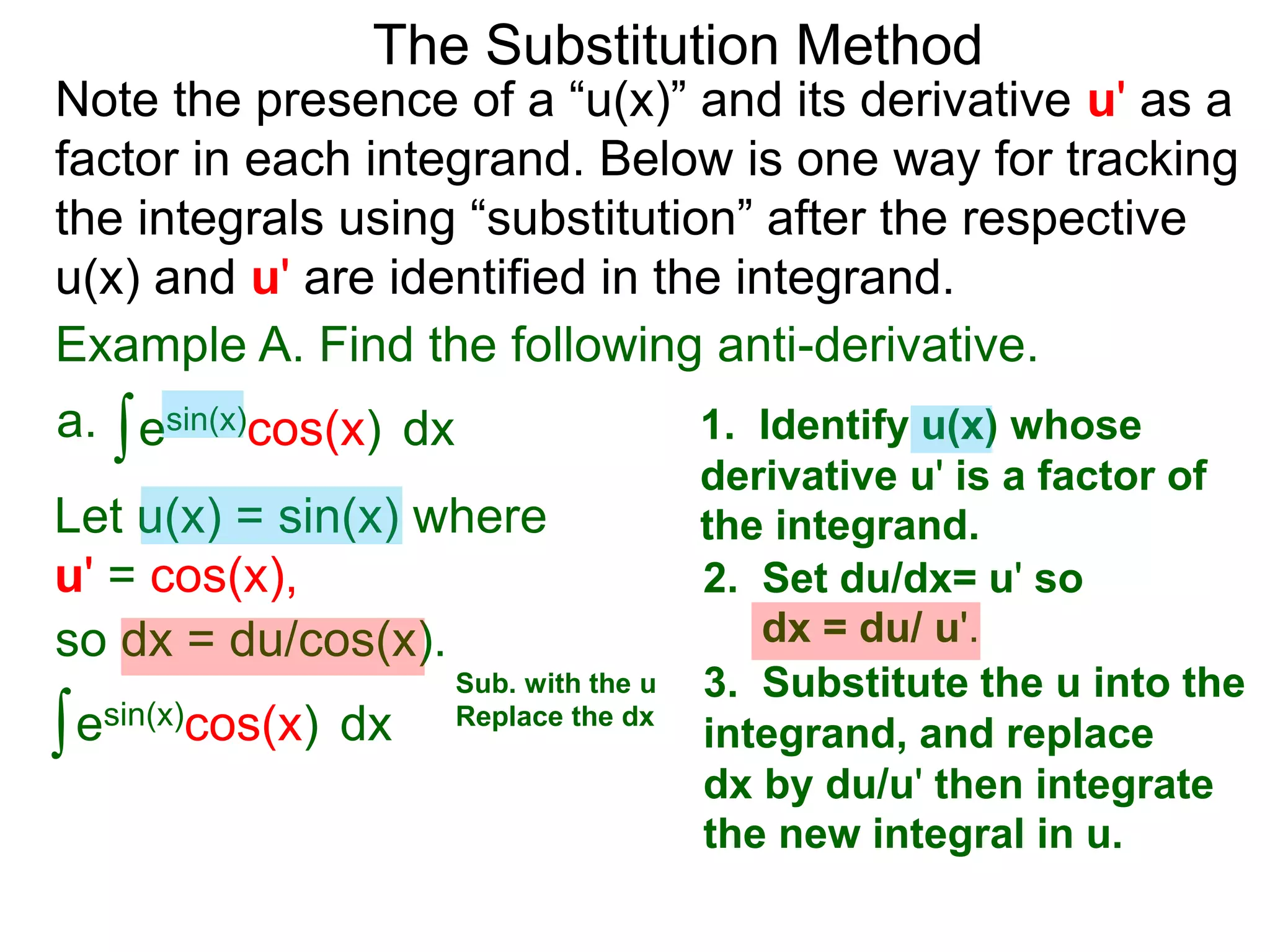 Example A. Find the following anti-derivative.
∫esin(x)cos(x)a. dx
The Substitution Method
1. Identify u(x) whose
derivative u' is a factor of
the integrand.Let u(x) = sin(x) where
u' = cos(x), 2. Set du/dx= u' so
dx = du/ u'.so dx = du/cos(x).
3. Substitute the u into the
integrand, and replace
dx by du/u' then integrate
the new integral in u.
∫esin(x)cos(x) dx
Sub. with the u
Replace the dx
Note the presence of a “u(x)” and its derivative u' as a
factor in each integrand. Below is one way for tracking
the integrals using “substitution” after the respective
u(x) and u' are identified in the integrand.
 