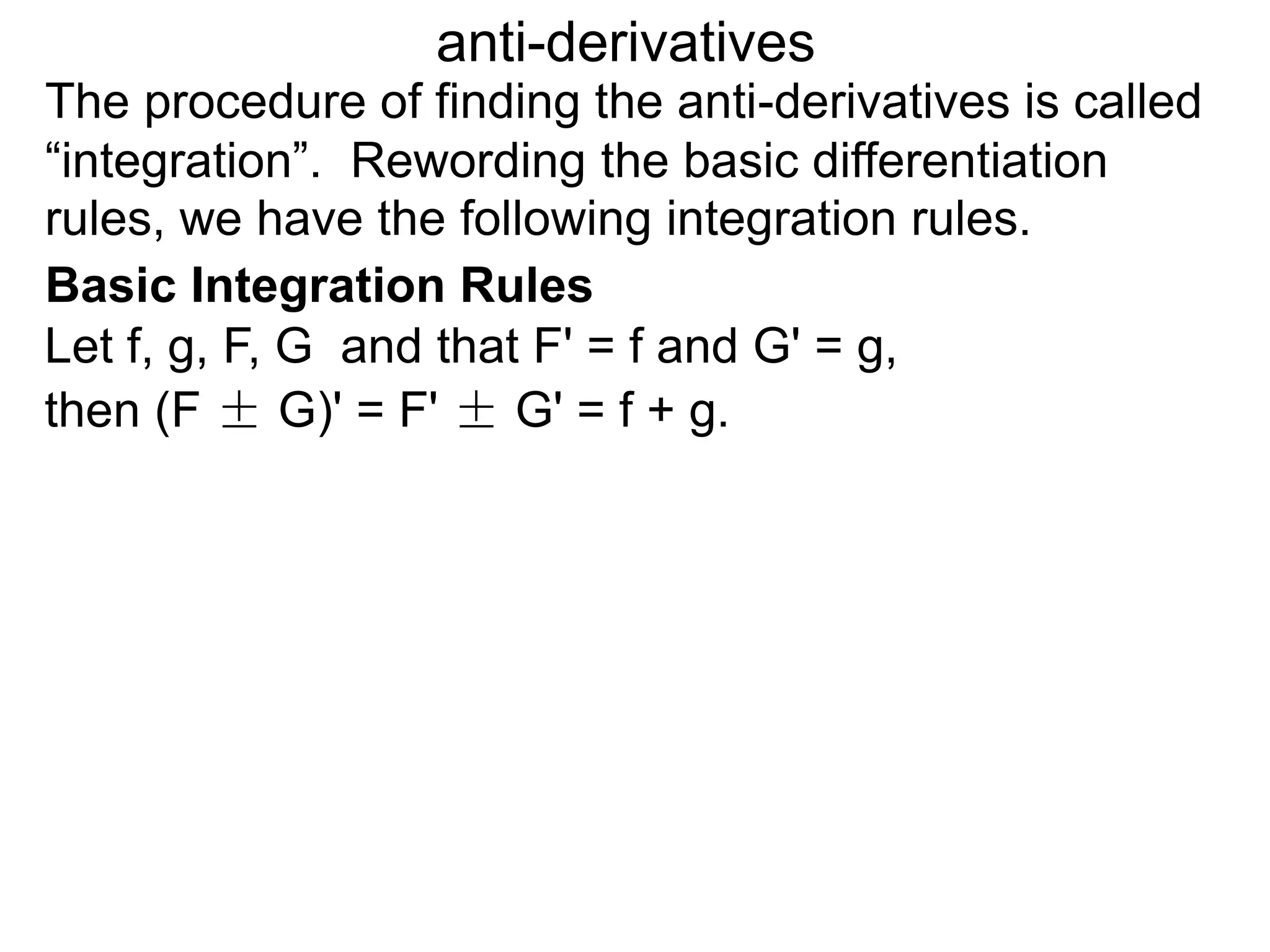 The procedure of finding the anti-derivatives is called
“integration”. Rewording the basic differentiation
rules, we have the following integration rules.
anti-derivatives
then (F ± G)' = F' ± G' = f + g.
Let f, g, F, G and that F' = f and G' = g,
Basic Integration Rules
 