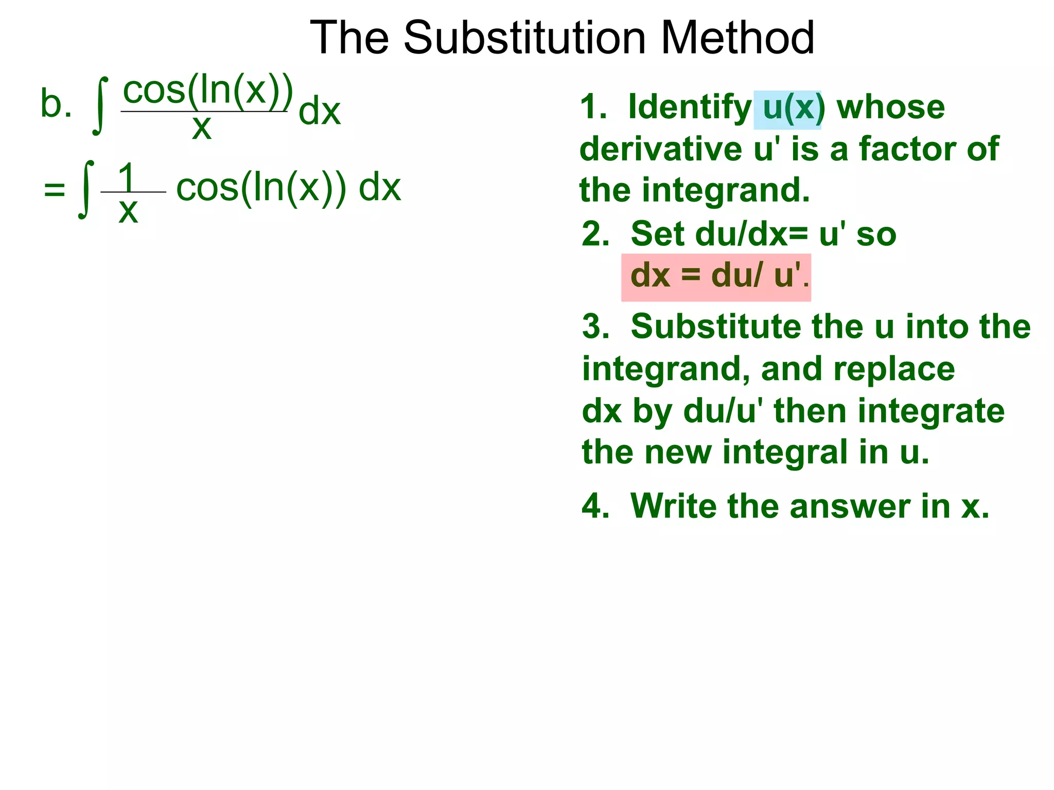 The Substitution Method
∫ cos(ln(x))b. dxx
1. Identify u(x) whose
derivative u' is a factor of
the integrand.
2. Set du/dx= u' so
dx = du/ u'.
3. Substitute the u into the
integrand, and replace
dx by du/u' then integrate
the new integral in u.
4. Write the answer in x.
∫ cos(ln(x)) dx= x
1
 