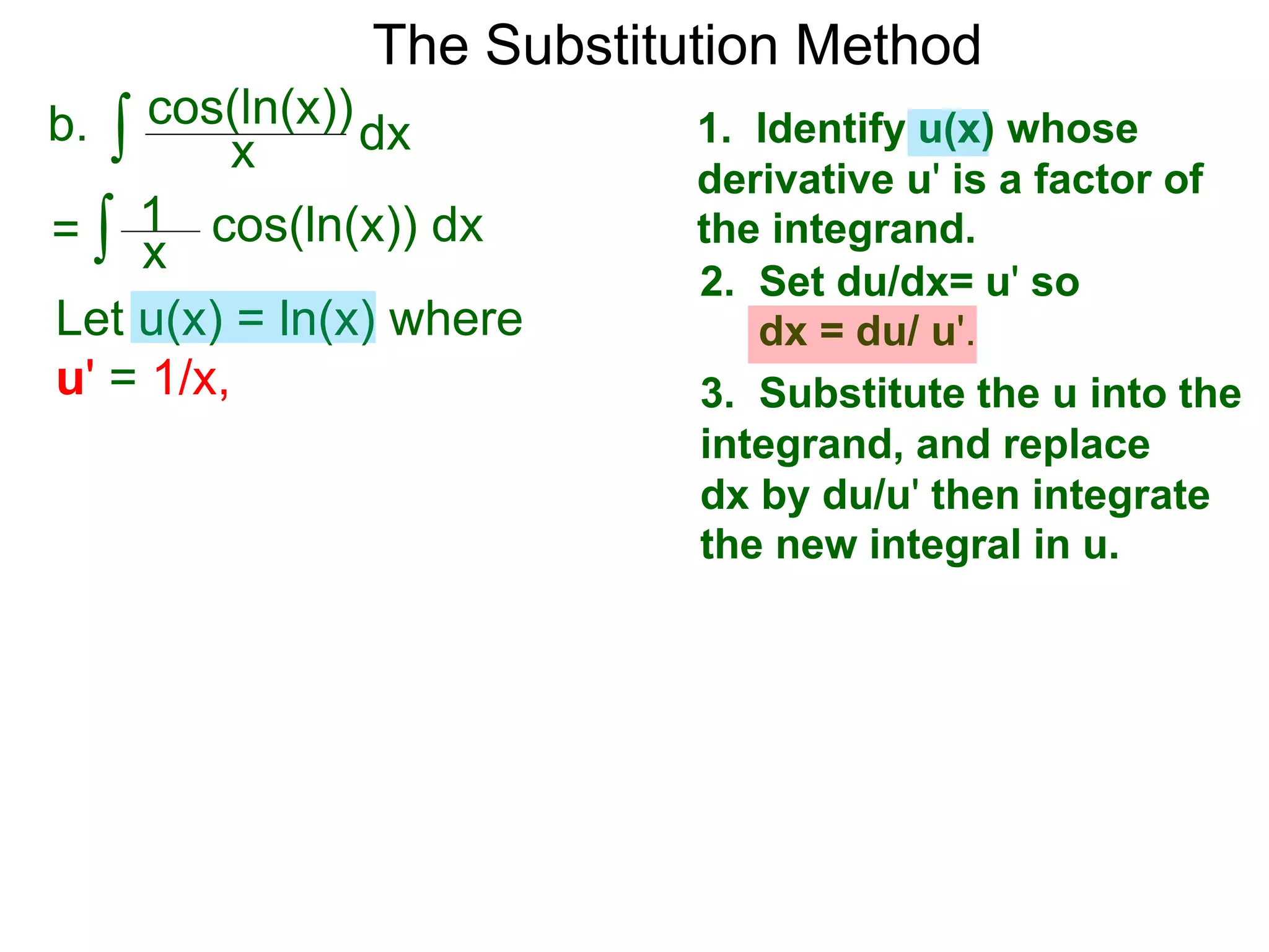 The Substitution Method
∫ cos(ln(x))b. dxx
1. Identify u(x) whose
derivative u' is a factor of
the integrand.
2. Set du/dx= u' so
dx = du/ u'.
3. Substitute the u into the
integrand, and replace
dx by du/u' then integrate
the new integral in u.
Let u(x) = ln(x) where
u' = 1/x,
∫ cos(ln(x)) dx= x
1
 