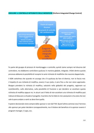 112 
ESEGUIRE IL CONTROLLO INTEGRATO DELLE MODIFICHE (Perform Integrated Change Control) 
Fa parte del gruppo di processi di monitoraggio e controllo, quindi siamo sempre nel discorso del 
controllare, ma dobbiamo controllare qualcosa in maniera globale, integrata. Infatti dentro questo 
processo abbiamo la possibilità di recepire le varie richieste di modifiche che nascono dappertutto. 
Il BOK sottolinea che quando mi accorgo che c’è qualcosa da fare di diverso, non lo faccio mai. 
L‘impatto di una richiesta di modifica, ovvero il suo costo, è vero fino a che non viene approvato. 
Bisogna prendere la richiesta di modifica, valutarla nella globalità del progetto, ragionare sui 
costi/benefici, sulle alternative, sulla possibilità di fruizione e poi decidere se accettare questa 
richiesta di modifica oppure no. In alcuni casi il fatto di non accettare una richiesta di modifica può 
indicare di bloccare o chiudere il progetto. Vuol dire che ho fatto le mie valutazioni e ho visto che non 
vale la pena andare a vanti se devo fare quello. 
Il potere decisionale viene sempre dallo sponsor e non dal P.M. Quest’ultimo semmai crea il terreno 
allo sponsor per poter decidere consapevolmente, ma il titolare del beneficio è lo sponsor ovvero il 
program manager, il capo, ecc. 
 
