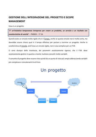 GESTIONE DELL’INTEGRAZIONE DEL PROGETTO E SCOPE 
MANAGEMENT 
Cosa è un progetto: 
“E’ un’iniziativa temporanea intrapresa per creare un prodotto, un servizio o un risultato con 
caratteristiche di unicità” – PMBOK – 5° Ed. 
Quindi esiste un vincolo molto rigido che è il Tempo, anche se questo vincolo non è molto certo, ma 
dovrebbe essere chiaro qual è il tempo effettivo per portare a termine un progetto. Anche la 
caratteristica di Unicità, anch’esso un vincolo rigido, non è cosa semplice per un P.M. 
Ci sono dunque delle incertezze, dei parametri assolutamente rigorosi, che il P.M. deve 
assolutamente gestire in quanto a monte risultano concetti molto variabili. 
Il concetto di progetto deve essere visto quindi da un punto di vista più ampio abbracciando variabili 
più complesse e concatenanti tra di loro. 
 