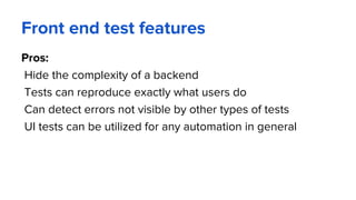 Front end test features
Pros:
Hide the complexity of a backend
Tests can reproduce exactly what users do
Can detect errors not visible by other types of tests
UI tests can be utilized for any automation in general
 