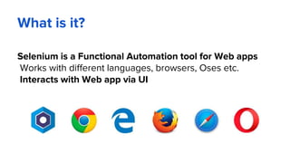 What is it?
Selenium is a Functional Automation tool for Web apps
Works with different languages, browsers, Oses etc.
Interacts with Web app via UI
 