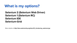 What is my options?
Selenium 2 (Selenium Web Driver)
Selenium 1 (Selenium RC)
Selenium IDE
Selenium-Grid
More details at: http://docs.seleniumhq.org/docs/01_introducing_selenium.jsp
 