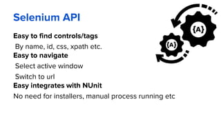 Selenium API
Easy to find controls/tags
By name, id, css, xpath etc.
Easy to navigate
Select active window
Switch to url
Easy integrates with NUnit
No need for installers, manual process running etc
 