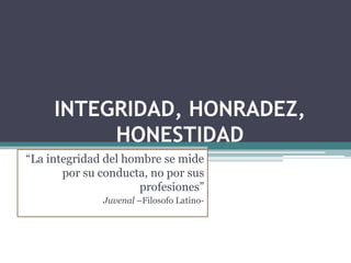 INTEGRIDAD, HONRADEZ,
HONESTIDAD
“La integridad del hombre se mide
por su conducta, no por sus
profesiones”
Juvenal –Filosofo Latino-
 