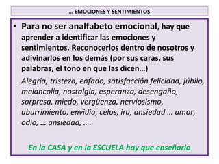 … EMOCIONES Y SENTIMIENTOS

• Para no ser analfabeto emocional, hay que
  aprender a identificar las emociones y
  sentimientos. Reconocerlos dentro de nosotros y
  adivinarlos en los demás (por sus caras, sus
  palabras, el tono en que las dicen…)
  Alegría, tristeza, enfado, satisfacción felicidad, júbilo,
  melancolía, nostalgia, esperanza, desengaño,
  sorpresa, miedo, vergüenza, nerviosismo,
  aburrimiento, envidia, celos, ira, ansiedad … amor,
  odio, … ansiedad, ….

    En la CASA y en la ESCUELA hay que enseñarlo
 