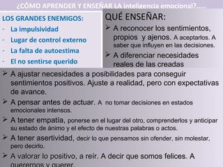 ¿CÓMO APRENDER Y ENSEÑAR LA inteligencia emocional?.....
LOS GRANDES ENEMIGOS:              QUÉ ENSEÑAR:
- La impulsividad                   A reconocer los sentimientos,
- Lugar de control externo           propios y ajenos. A aceptarlos. A
                                      saber que influyen en las decisiones.
- La falta de autoestima
                                A diferenciar necesidades
- El no sentirse querido          reales de las creadas
 A ajustar necesidades a posibilidades para conseguir
  sentimientos positivos. Ajuste a realidad, pero con expectativas
  de avance.
 A pensar antes de actuar. A no tomar decisiones en estados
  emocionales intensos.
 A tener empatía, ponerse en el lugar del otro, comprenderlos y anticipar
  su estado de ánimo y el efecto de nuestras palabras o actos.
 A tener asertividad, decir lo que pensamos sin ofender, sin molestar,
  pero decirlo.
 A valorar lo positivo, a reír. A decir que somos felices. A
 