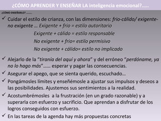 ¿CÓMO APRENDER Y ENSEÑAR LA inteligencia emocional?.....
¿CÓMO ENSEÑARLO? ………

 Cuidar el estilo de crianza, con las dimensiones: frio-cálido/ exigente-
  no exigente … Exigente + frio = estilo autoritario
              Exigente + cálido = estilo responsable
              No exigente + frio= estilo permisivo
              No exigente + cálido= estilo no implicado
 Alejarlo de la “tiranía del aquí y ahora” y del erróneo “perdóname, ya
  no lo hago más”…… esperar y pagar las consecuencias.
 Asegurar el apego, que se sienta querido, escuchado…
 Pongámosles límites y enseñémosle a ajustar sus impulsos y deseos a
  las posibilidades. Ajustemos sus sentimientos a la realidad.
 Acostumbrémosles a la frustración (en un grado razonable) y a
  superarla con esfuerzo y sacrificio. Que aprendan a disfrutar de los
  logros conseguidos con esfuerzo.
 En las tareas de la agenda hay más propuestas concretas
 