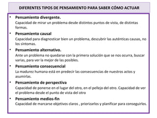 DIFERENTES TIPOS DE PENSAMIENTO PARA SABER CÓMO ACTUAR

•   Pensamiento divergente.
    Capacidad de mirar un problema desde distintos puntos de vista, de distintas
    formas.
•   Pensamiento causal
    Capacidad para diagnosticar bien un problema, descubrir las auténticas causas, no
    los síntomas.
•   Pensamiento alternativo.
    Ante un problema no quedarse con la primera solución que se nos ocurra, buscar
    varias, para ver la mejor de las posibles.
•   Pensamiento consecuencial
    La madurez humana está en predecir las consecuencias de nuestros actos y
    asumirlas.
•   Pensamiento de perspectiva
    Capacidad de ponerse en el lugar del otro, en el pellejo del otro. Capacidad de ver
    el problema desde el punto de vista del otro
•   Pensamiento medios-fin
    Capacidad de marcarse objetivos claros , priorizarlos y planificar para conseguirlos.
 