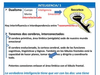 INTELIGENCIA/ S
 Dualismo Cuerpo            Inteligencia                Un todo
                 Mente                Emociones
               interrelacionado

Hay interinfluencia e interdependencia entre “razonamiento y emociones”

 Tenemos dos cerebros, interconectados:
   El cerebro primitivo, área límbica (amígdala) sede de nuestro mundo
   emocional

   El cerebro evolucionado, la corteza cerebral, sede de las funciones
   cognitivas, lingüísticas y lógicas. También en los lóbulos frontales está la
   capacidad de hacer planes, tomar decisiones y dirigirlo y coordinarlo
   todo.

   Potentes conexiones enlazan el área límbica con el lóbulo frontal.

La verdadera inteligencia tiene que ver con los dos: uno tiene
 