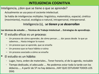 INTELIGENCIA COGNITIVA
Inteligencia, ¿don que se tiene o que se aprende?
   Actualmente se usa poco el cociente intelectual.
   Se habla de inteligencias múltiples: lingüística, matemática, espacial, cinética
   (movimiento), musical, ecológica o natural, intrapersonal, interpersonal.
                     Inteligencia (s), se tienen y se desarrollan
Las técnicas de estudio …. Técnicas de Trabajo Intelectual … Estrategias de aprendizaje.
 El estudio eficaz es un proceso:
                          proceso
    – Un proceso de cómo aprender, de cómo pensar…… dar pasos desde lo que ya
      sabemos…. Hasta integrar lo nuevo
    – Un proceso que se aprende, que se enseña
    – Un proceso que se hace hábito o rutina
    – Un proceso asociado a cómo se enseña
 El estudio es un hábito:
                   hábito
    - Lugar, hora, orden de materiales… Tener horario, el de la agenda, revisable
    - Tiempo dedicado, el adecuado …. No podemos estar toda la tarde con los
      deberes….. A partir de 5º no hay deberes…HAY QUE ESTUDIAR TODOS LOS
      DÍAS
 