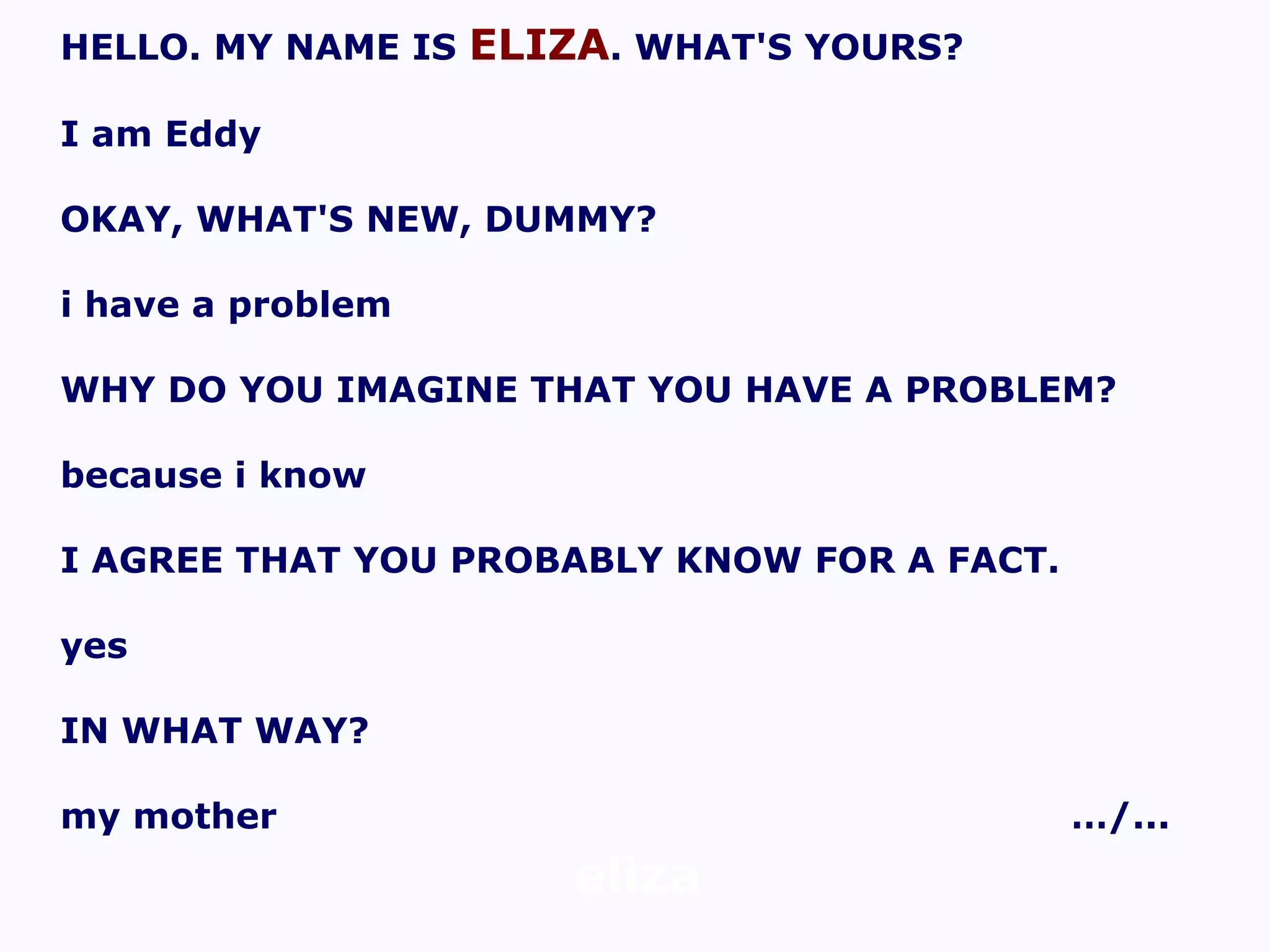 eliza HELLO. MY NAME IS  ELIZA . WHAT'S YOURS? I am Eddy OKAY, WHAT'S NEW, DUMMY? i have a problem WHY DO YOU IMAGINE THAT YOU HAVE A PROBLEM? because i know I AGREE THAT YOU PROBABLY KNOW FOR A FACT. yes IN WHAT WAY? my mother …/... 
