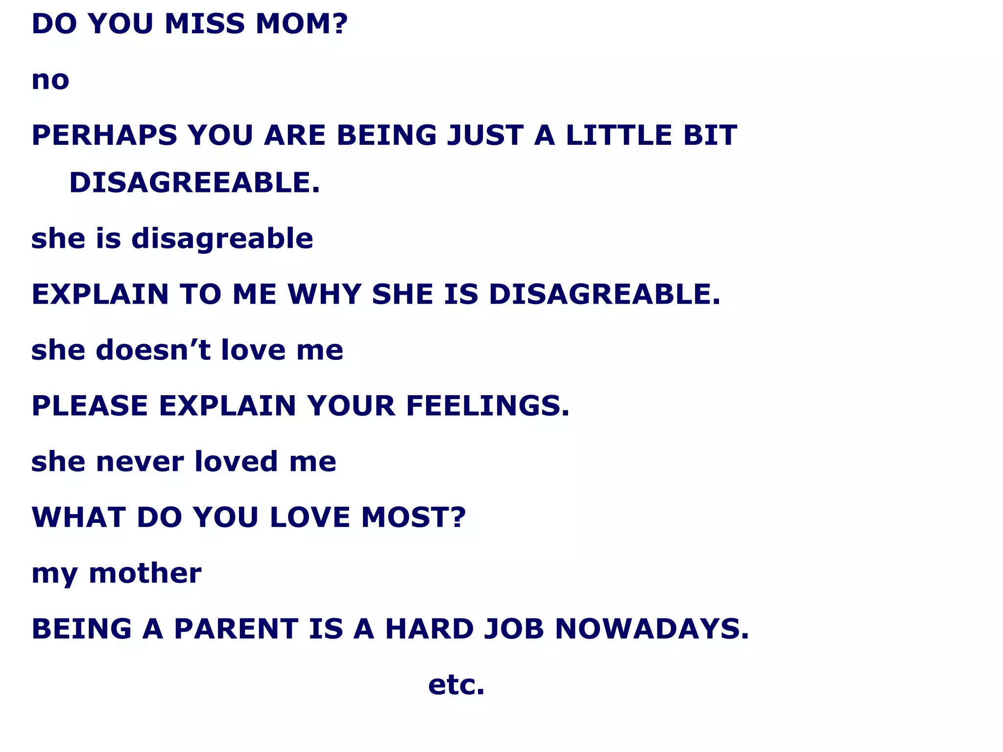 DO YOU MISS MOM? no PERHAPS YOU ARE BEING JUST A LITTLE BIT DISAGREEABLE. she is disagreable EXPLAIN TO ME WHY SHE IS DISAGREABLE. she doesn’t love me PLEASE EXPLAIN YOUR FEELINGS. she never loved me WHAT DO YOU LOVE MOST? my mother BEING A PARENT IS A HARD JOB NOWADAYS. etc. 