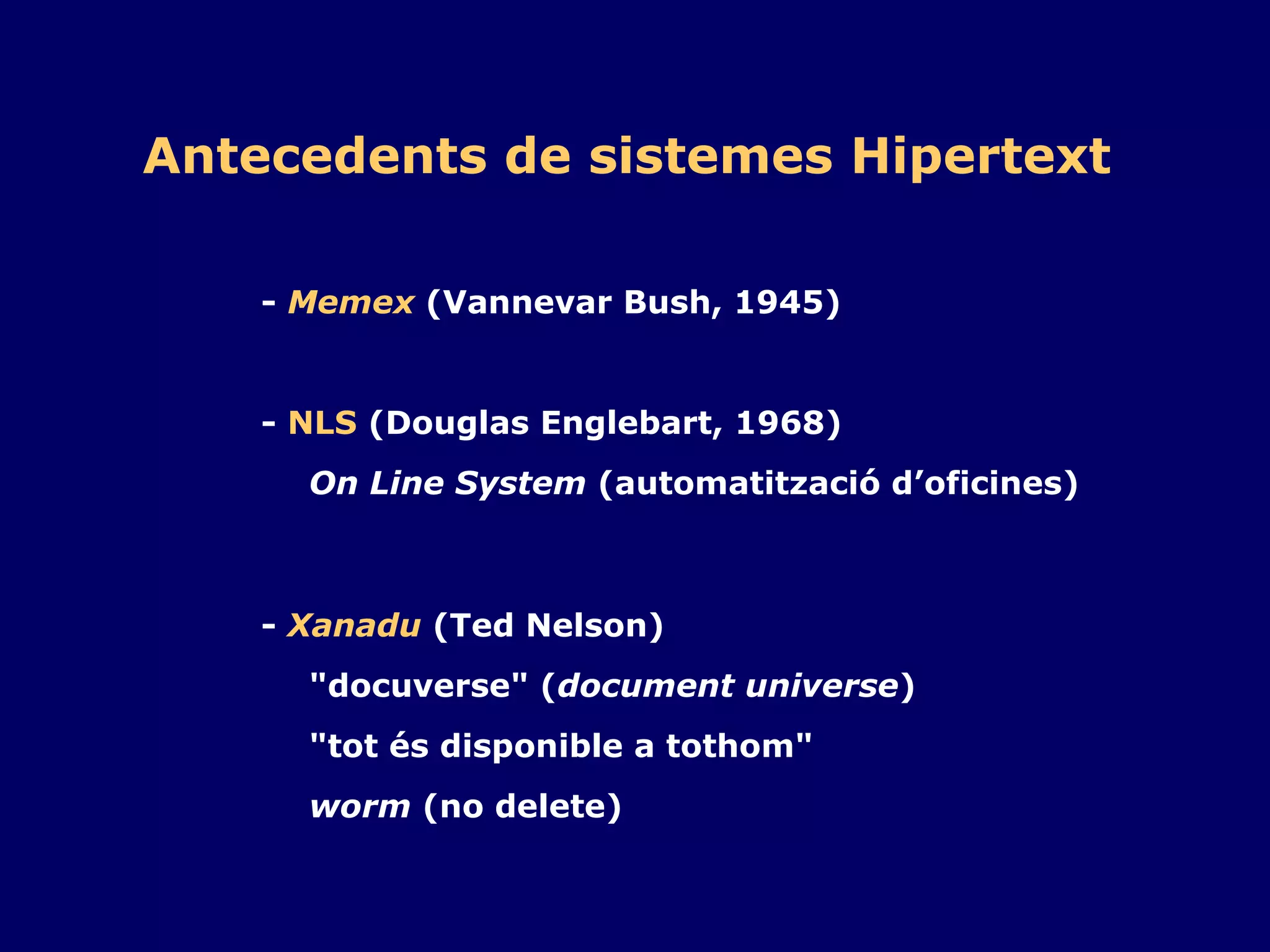 Antecedents de sistemes Hipertext -  Memex  (Vannevar Bush, 1945) -  NLS  (Douglas Englebart, 1968) On Line System  (automatització d’oficines) -  Xanadu  (Ted Nelson) "docuverse" ( document universe ) "tot és disponible a tothom" worm  (no delete) 