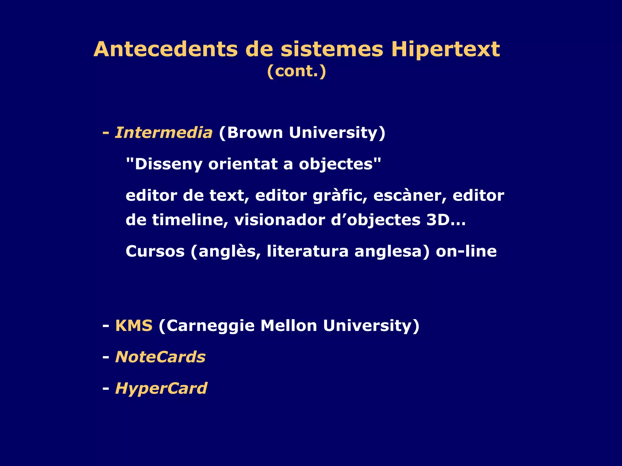 -  Intermedia  (Brown University) "Disseny orientat a objectes" editor de text, editor gràfic, escàner, editor de timeline, visionador d’objectes 3D… Cursos (anglès, literatura anglesa) on-line -  KMS  (Carneggie Mellon University) -  NoteCards -  HyperCard Antecedents de sistemes Hipertext (cont.) 