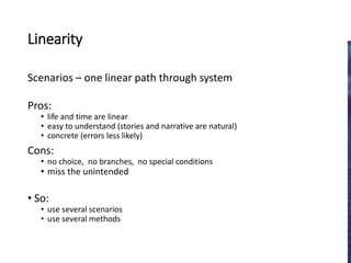 Linearity
Scenarios – one linear path through system
Pros:
• life and time are linear
• easy to understand (stories and narrative are natural)
• concrete (errors less likely)
Cons:
• no choice, no branches, no special conditions
• miss the unintended
• So:
• use several scenarios
• use several methods
 